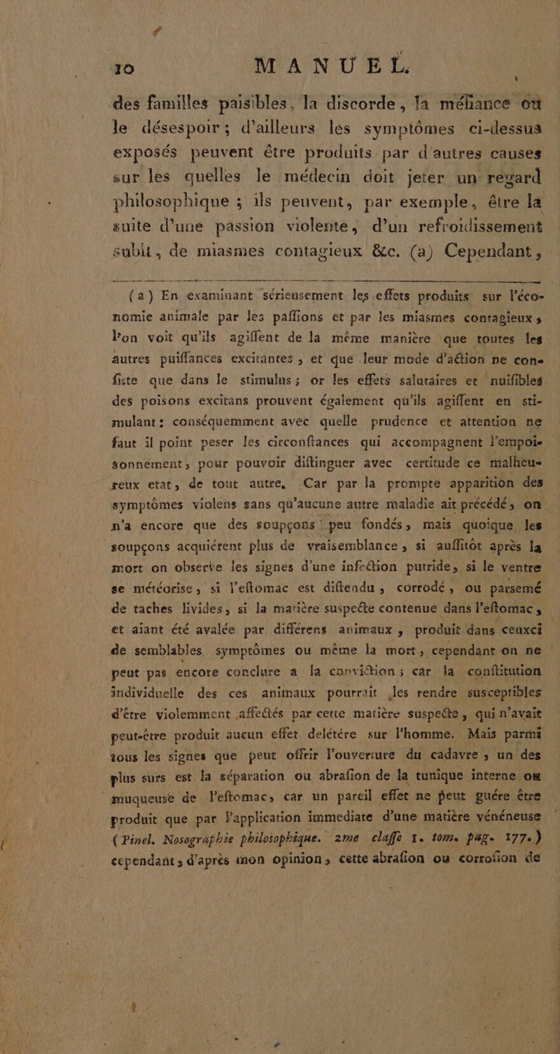 4 le désespoir; d’ailleurs les symptômes ci-dessus exposés peuvent être produits par d'autres causes sur les quelles le médecin doit jeter un regard philosophique ; ils peuvent, par exemple, être la suite d’une passion violente, d’un refr oidissement subit, de miasmes contagieux &amp;c. (a) Cependant, ee me fe (a) En examinant sérieusement re effets produits sur l’éco- ee dl nes NES nomie animale par les paflions et par les miasmes contagieux; lPon voit qu'ils agiflent de la même manière que toutes les autres puiflances excitantes , et que leur mode d’aétion ne con fiste que dans le stimulus; or les effets salutaires et nuifibles des poisons excitans prouvent également qüu'ils agiflent en sti- mulant: conséquemment avec quelle prudence et attention ne faut il point peser Îes circonftances qui accompagnent l'empoie sonnement, pour pouvoir diftinguer avec certitude ce malheu= reux etat, de tout autre. Car par la prompte apparition des symptômes violens sans qu'aucune autre maladie ait précédé, on n’a encore que des soupçons peu fondés, mais quoique les soupçons acquiérent plus de vraisemblance, si auflitot après la mort on obserte les signes d'une inféion putride, si le ventre se météorise, si l’eflomac est diftendu, corrodé, ou parsemé de taches livides, si la matière suspeéte contenue dans l’eftomac, et aiant été ayalée de différens animaux , produit dans ceuxci peut pas encore conclure a a conviétion; car la. conftitution individuelle des ces animaux pourrait les rendre susceptibles d’être violemment affeûtés par certe matière suspeéte ; ARMNAANE peut-être produit aucun effet delétére sur l'homme. Maïs parmi tous les signes que peut offrir l'ouverture du cadavre ; un des plus surs est la séparation où abrafion de la tunique interne om produit que par Papplication immediate d’une matière vénéneuse { Pinel, Nosografhie philosophique. 2me claffe 1. tom. pag. 1772.) ecpendant ; d’après mon opinion, cette abrafion ou corrofñion de il