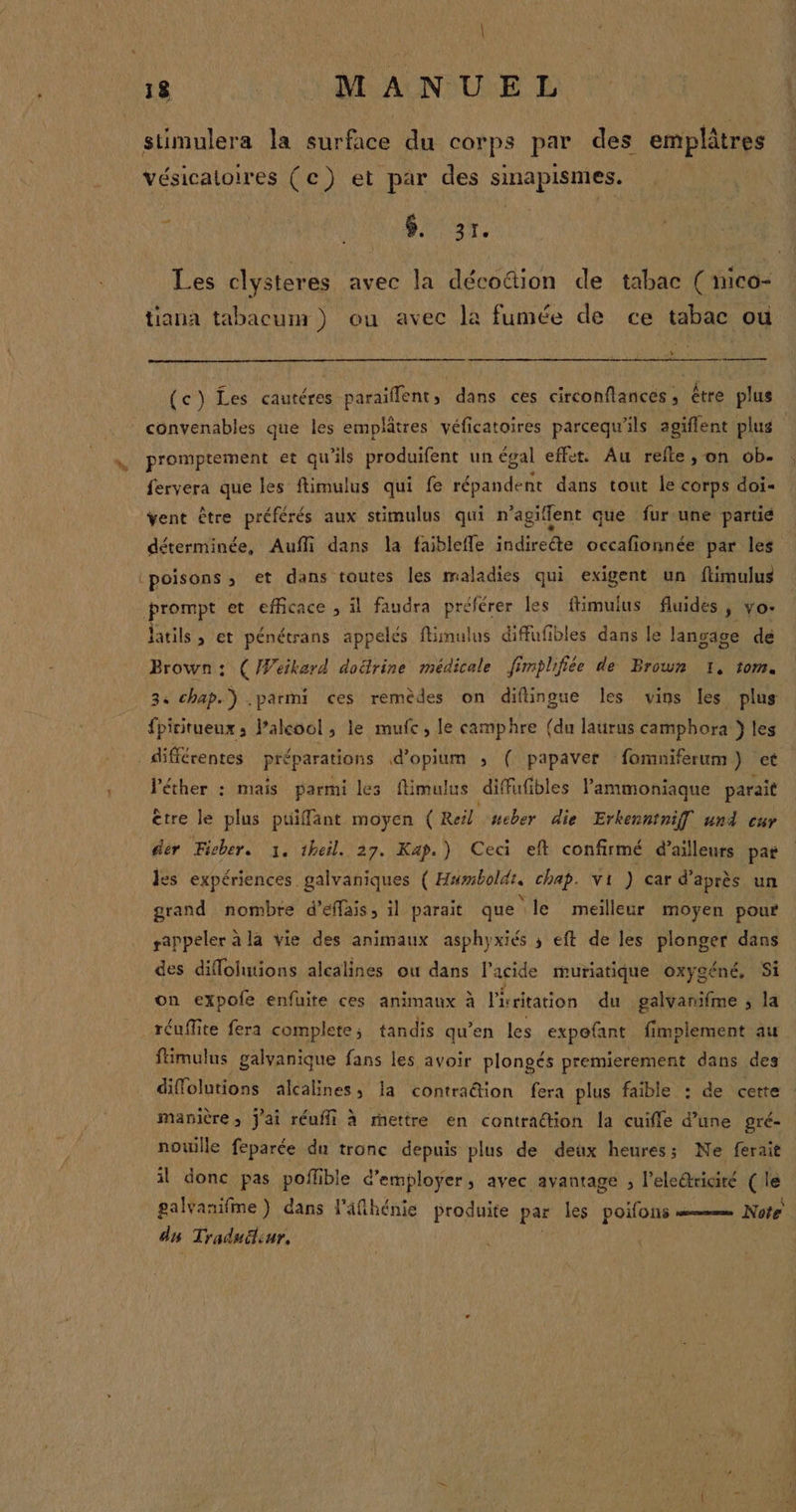 » stimulera la UE du corps par des emplâtres vésicaltoires (ce) et par des pan ; Fe DUUaTe Les clysteres avec la déco&amp;ion de tabac ( mico- tiana tabacum ) ou avec la fumée de ce tabac où + = Q ° à Va ÂÀ , (c}) Les cautéres paraïflent, dans ces circonflances, être plus convenables que les emplâtres véficatoires parcequ'ils agiflent plus : fervera que les ftimulus qui fe répandent dans tout le corps doi- vent être préférés aux stimulus qui n’agiflent que fur une partié déterminée, Auffi dans la faiblefle indireéte occafionnée par les ‘poisons ; et dans toutes les maladies qui exigent un ftimulus prompt et efficace , il faudra pré ‘férer les ftimulus fluides ; vo: Jatils &gt; et pénétrans appelés flinulus diffufibles dans le lansage de Brown : : (/Wéikard doërine médicale ff mplifée de Brown I, tom. 34 chap.) .parmi ces remèdes on difingue les vins les plus {picitueux; Palkoo! ; le mufc, le camphre (du laurus camphora } les différentes préparations d'opium ; ( papaver fomniferum) et Véther : mais parmi les flimulus diffufibles Pammoniaque parait être le plus puiffant moyen (Reil neber die Erkenntniff und cu der Ficher. 1, theil. 27. Kap.) Ceci eft confirmé d’ailleurs par les expériences galvaniques (Hmboldr. chap. vi ) car d’après un grand nombre d'éffais, il parait que le meilleur moyen pour rappeler à la vie des animaux asphyxiés ; eft de les plonger dans des diflolutions alcalines ou dans l'acide muriatique oxygéné, Si on expofe enfuite ces animaux à Podtartén du galvanifme , la réuffite fera complete; tandis qu’en les expofant fimplement au fümulus galvanique fans les avoir plongés premierement dans des diffolutions alcalines, la contradion fera plus faible : de cette : manière, j'ai réuffi à retire en contraction la cuifle d’une gré- nouille feparée du tronc depuis plus de deux heures; Ne ferait il donc pas poflible d'employer; avec avantage ; l'eleétricité ré galvanifme } dans l'äfihénie produite par les poifons Note du Traduüleur, {