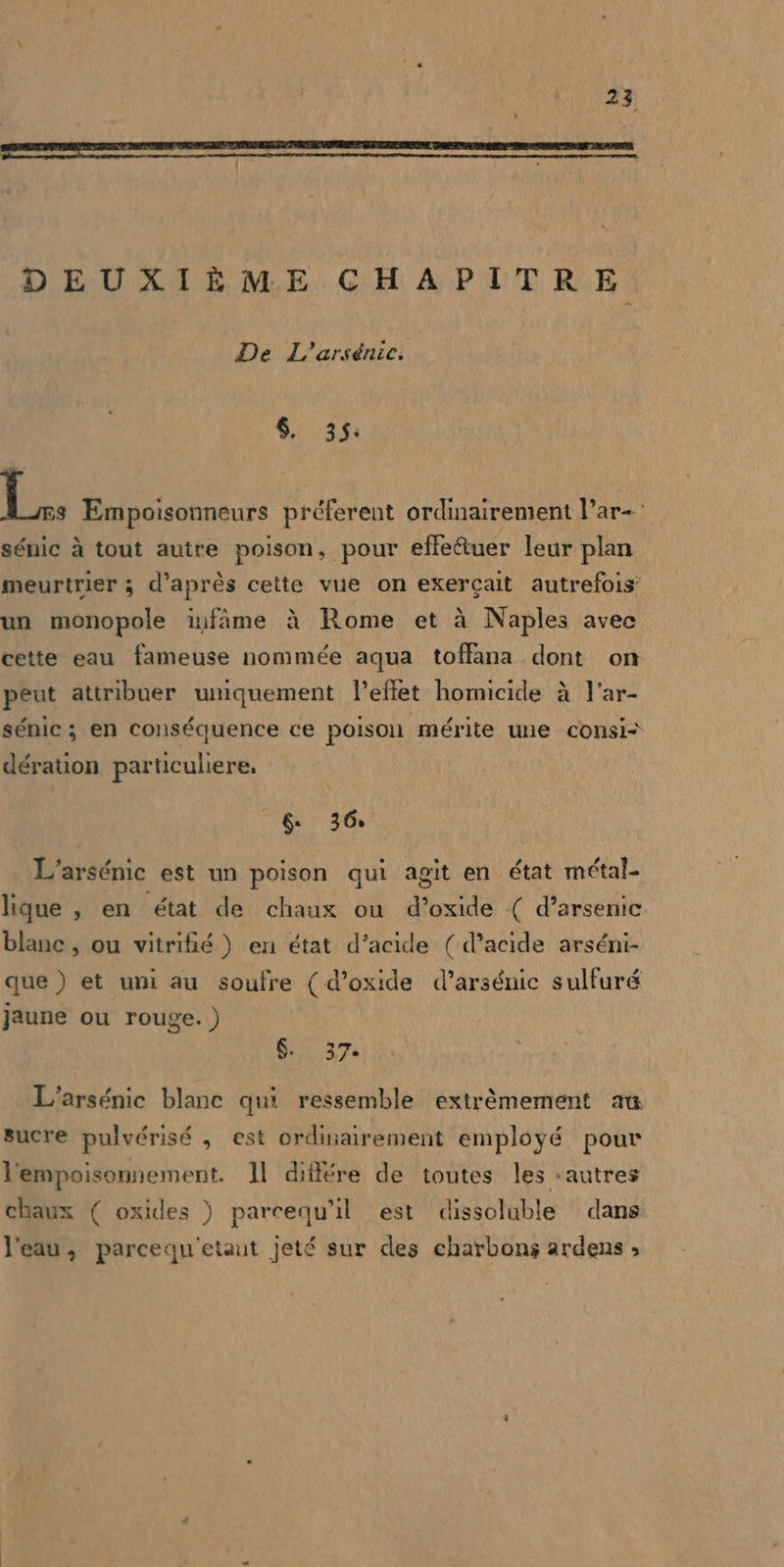 DEUXIÈME CHAPITRE De L'arsénic. $, 35: 1: Empoisonneurs préferent ordinairement l’ar- sénic à tout autre poison, pour effeétuer leur plan meurtrier ; d’après cette vue on exerçait autrefois un monopole infâme à Rome et à Naples avec cette eau fameuse nommée aqua toffana dont on peut attribuer umiquement l'effet homicide à l’ar- sénic ; en conséquence ce poison mérite une consi= dération particuliere, eu 36 L'arsénic est un poison qui agit en état métal- lique , en état de chaux ou d’oxide ( d’arsenic blanc , ou vitrifié } en état d’acide (d’acide arséni- que ) et uni au soufre ( d’oxide d’arsénic sulfuré jaune ou rouge. ) $. 37. L'arsénic blanc qui ressemble extrêmement au sucre pulvérisé , est ordinairement employé pour l'empoisonnement. 11 différe de toutes les ‘autres chaux ( oxides ) parcequ'il est dissoluble dans l’eau, parcequ'etaut jeté sur des charbons ardens »