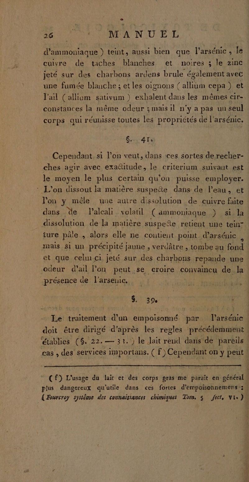 1e f 26 PPS MR AN CU RE d’ammoniaque }) teint, aussi bien que l’arsénic , Îe cuivre de taches blanches et noires ; le zinc jeté sur des charbons ardens brule également avec une fumée blanche ; etles oignons ( allium cepa ) et J'ail (allium sativum ) exhalent dans les mêmes cir- constances la même odeur ; mais il n'y a pas un seul corps qui réuuisse toutes les propriétés de l'arsénic. GATE Cependant, si l’on veut, dans ces sortes de recher- ches agir avec exactitude, le criterium suivaut est le moyen le plus certain qu’on puisse employer. L'on dissout la matière suspette dañs de l’eau, et l'on y mêle uue autre dissolution de cuivre faite dans de l’alcali volatil ( ammoniaque ) si la dissolution de la matière suspeñe retient une tein ture pâle , alors elle ne contient point. d’arsénic x et que celui-ci jeté sur des charbons repande une odeur d’ail on peut se croire convaincu de la présence de l'arsenic. l'an » S. 39.