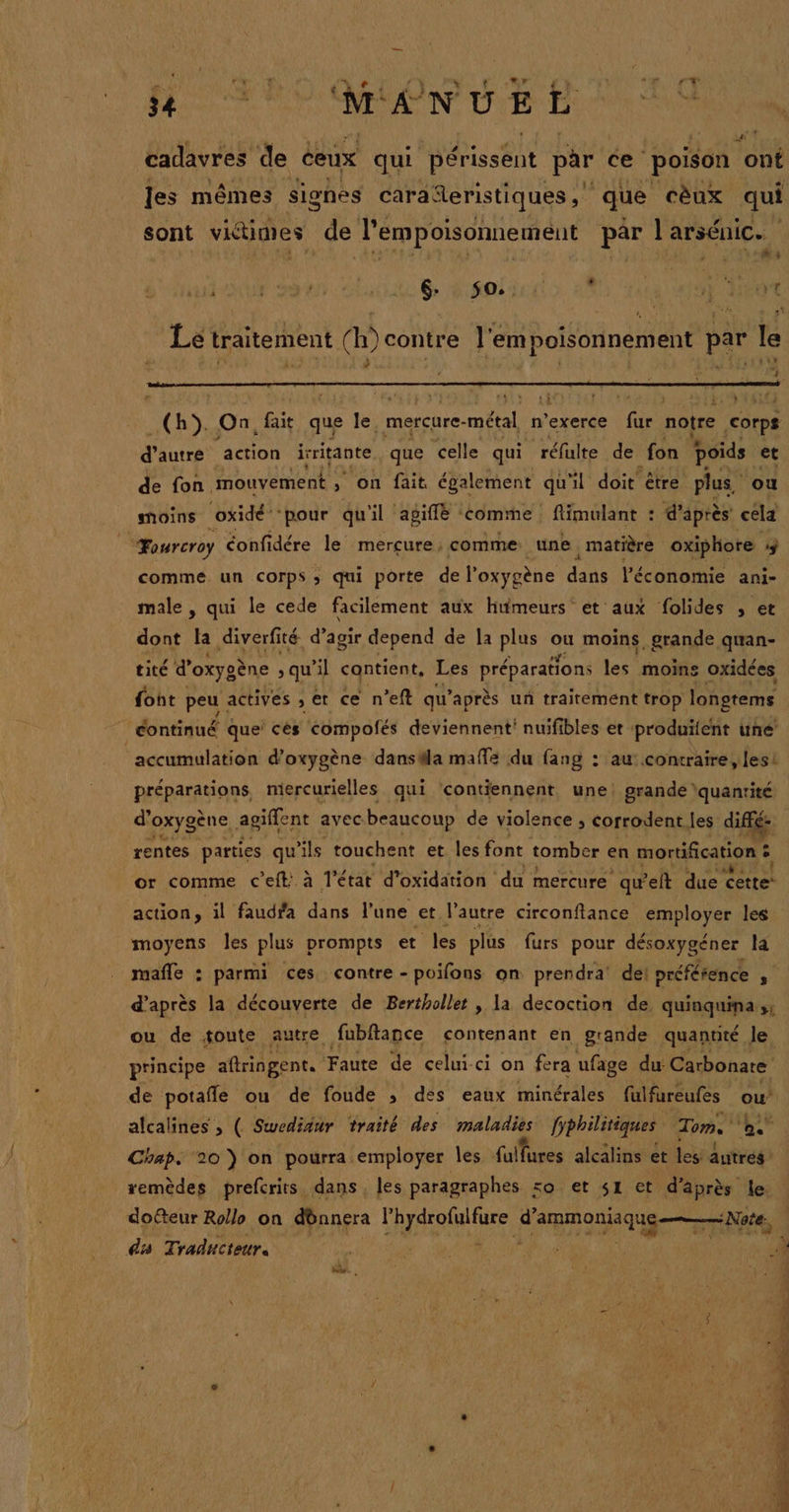 cadavres de ceux qui D'étissént par ce ‘poison ont sont victimes de l'empoisonnement par l'arsénice #s : vf pa VAUT Ptit Er $O, : Lé traitement (h)contre l'empoisonnement par le 4 _(h}). On, fait que le, mercure- métal, n’exerce fie notre corps UAR action irritante que ‘celle qui réfulte de fon poids et de fon mouvement ; on fait également qu'il doit être plus. ou moins oxidé ‘pour qu'il agiflë comme flimulant : d'après cela “ourcroy éonfidére le mercure ; comme: une matière oxiphore 3 comme un corps ; qui porte de l'oxygène dans l’économie ani- male , qui le cede facilement aux humeurs et aux folides , et dont la diverfité d’agir depend de la plus on moins, grande quan- tité d'oxys ène qu’il contient, Les préparations les moins oxidées font peu. actives , et ce n’eft qu'après un traitement trop longtems continué que! cés compofés deviennent! nuifibles et produitent une ‘accumulation d'oxygène danstla mafle du fang : au contraire, lesi d’ oxygène, agiffent avec beaucoup de violence , corrodent, les diffé: rentes parties qu'ils touchent et les font tomber en mortification ? ; or comme c'eft: à l'état d'oxidation du mercure qu'elt due cette’ action, il faudfa dans l’une et. l'autre circonftance employer les moyens les plus prompts et les plus furs pour désoxygéner la mafle : parmi ces contre - poifons on prendra dei préférence F de potafle ou de foude ; des eaux minérales fulfureufes ou’ Chap. 20 } on pourra employer Îles fulfures alcälins et les autrés remèdes prefcrits, dans, les paragraphes so et 41 et d’après le. dofteur Rollo on dbnnera l'hydrofulfure PE NE mn in sa Traducteur. « d s + SC PET : LEE nf pod Éd -— à TS “= RES LCR MR. © ec.