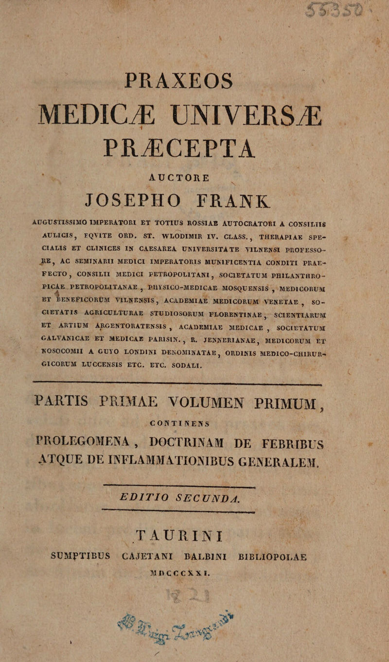 PRAXEOS- MEDIC/E UNIVERSE PRJECEPTA h AUCTORE JOSEPHO FRANK AUGUSTISSIMO IMPERATORI ET TOTIUS ROSSIAE AUTOCRATORI A CONSILIIS AULICIS, FQVITE ORD. ST. WLODIMIR IV. CLASS., THERAPIAE SPE- CIALIS ET CLINICES IN CAESAREA UNIVERSITATE YILNENSI PROFESSO- ARE, AC SEMINARU MEDICI IMPERATORIS MUNIFICENTIA CONDITI PRAE- FECTO, CONSILII MEDICI PETROPOLITANI, SOCIETATUM PHILANTHRO- PICAE PETROPOLITANAE , PHYSICO-MEDICAE MOSQUENSIS , MEDICORUM BT BENEFICORUM VILNENSIS, ACADEMIAE MEDICORUM YENETAE , SO0- CIETATIS AGRIQCULTURAE STUDIOSORUM FLORENTINAE, SCIENTIARUM ET ARTIUM ARGENTORATENSIS, ACADEMIAE MEDICAE , SOCIETATUM GALVANICAE ET MEDICAE PARISIN., R. JENNERIANAE, MEDICORUM ET NOSOCOMH A GUYO LONDINI DENOMINATAE, ORDINIS MEDICO-CHIRUR- GICORUM LUCCENSIS ETC. ETC. SODALI. —————————————————— PARTIS PRIMAE VOLUMEN PRIMUM i CON T INENS PROLEGOMENA , DOCTRINAM DE FEBRIBUS  ATQUE DE INFLAMMATIONIBUS GENERALEM. EDITIO SECUND A. MM Áo TAURINI SUMPTIBUS CAJETANI PBALBINI BIBLIOPOLAE MhCC cxx. 4o E bod M On