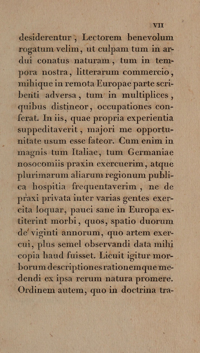 desiderentur; Lectorem benevolum rogatum velim, ut culpam tum in ar- dui conatus naturam, tum in tem- pora nostra, litterarum commercio, mihique in remota Europae parte scri- berti adversa, tum. in multiplices , quibus distineor, occupationes con- ferat. In iis, quae propria experientia suppeditaverit, majori me opportu- nitate usum esse fateor. Cum enim in magnis tum Italiae, tum. Germaniae nosocommus praxin exercuerim, atque plurimarum aliarum regionum publi- ca hospitia frequentaverim , ne de praxi privata inter varias gentes exer- .€ita loquar, pauci sane in Europa ex- titerint morbi, quos, spatio duorum de' viginti annorum, quo artem exer- cui, plus semel observandi data mihi copia haud fuisset. Licuit igitur mor- borum descriptionesrationemque me- . dendi ex ipsa rerum natura promere. Ordinem autem, quo in doctrina tra-