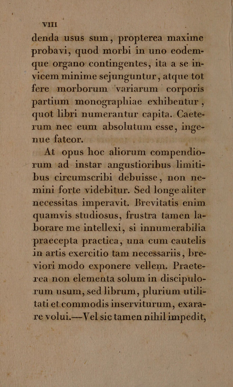probavi, quod Wee in uno eodem- gue pagan conüngentes, ita a se 1n- vicem minime sejunguntur, atque tot fere morborum variarum | corporis partium monographiae exhibentur , quot libri numerantur capita.. Caete- rum nec eum absolutum esse, in nue fateor. | At opus hoc iion compendio- rum ad instar angustioribus. limiti- bus circumscribi debuisse, non ne- o e- Le) borare me intellexi, si innumerabilia praecepta practica, una cum cautelis in artis exercitio tam necessariis , bre- |. viori modo exponere vellem. Praete- rea.non elementa solum in discipulo- rum usum, sed hbrum, plurium utili- tati et.commodis inserviturum, exara- re volui.— Vel sic tamen nihil impedit,
