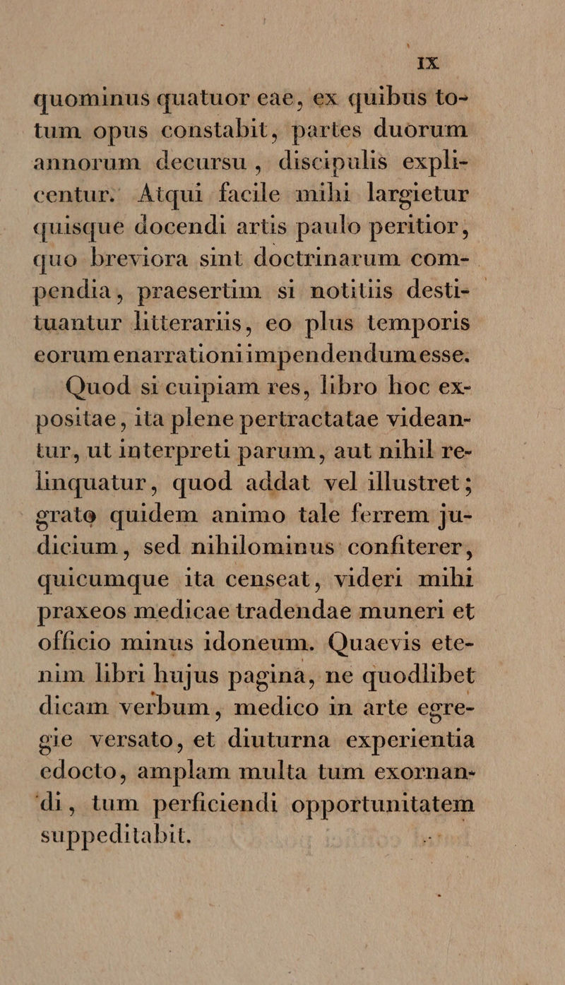 dax quominus quatuor eae, ex quibus to- tum opus constabit, partes duorum annorum decursu, discipulis exphi- centur. Atqui facile mihi largietur quisque docendi artis paulo peritior, quo breviora sint doctrinarum com- pendia, praesertim si notitiis desti- - tuantur hitterarüs, eo plus temporis eorumenarrationiimpendendum esse. Quod si cuipiam res, libro hoc ex- positae , ita plene pertractatae videan- tur, ut interpreti parum, aut nihil re- linquatur, quod addat vel illustret ; grate quidem animo tale ferrem ju- dicium, sed nihilominus: confiterer, quicumque ita censeat, videri mihi praxeos medicae tradendae muneri et officio minus idoneum. Quaevis ete- nim libri hujus pagina, ne quodlibet dicam verbum, medico in arte egre- gie versato, et jdn experientia edocto, amplam multa tum exornan- di, tum perficiendi opportunitatem suppeditabit. |