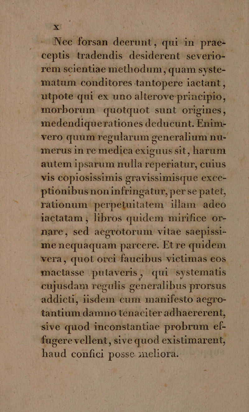 » Nec forsan deerunt, qui in prae: ceptis tradendis desiderent severio- | rem scientiae methodum; quam syste- matum conditores tantopere iactant , utpote qui ex uno alterove principio, morborum quotquot sunt origines, medendique rationes deducunt. Enim- vero quum regularum generalium nu- D merus in re medica exiguus sit, harum autem ipsarum nulla FEbeiierins cuius vis copiosissrmis gravissumisque exce- ptionibus noninfringatur, per se patet, rationum perpetuitatem illam. adeo iactatam , libros quidem mirifice or- nare, sed aegvotorum vitae saepissi- me nequaquam parcere. Et re quidem vera, quot orci faucibus victimas eos mactasse putaveris , ? qui systematis cujusdam regulis generalibus prorsus addicti, idet cum manifesto aegro- tantium damno tenaciter adhaererent, sive quod inconstantiae probrum et- fugere vellent, sive quod existimarent, haud confici posse ;neliora.