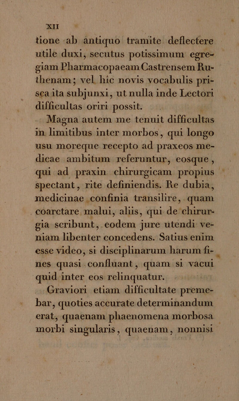 XI tione ab àntiquo tramite. deflectere utile duxi, secutus potissimum: egre- giam Pharmacopaeam Castrensem Ru- thenam ; vel hic novis vocabulis pri- sca ita subjunxi, ut nulla inde Lectori difficultas oriri possit. Magna autem me tenuit difficultas m. limitibus inter morbos, qui longo usu moreque recepto ad praxeos me- dicae ambitum referuntur, eosque, qui ad praxin chirurgicam propius | spectant, rite definiendis. Re dubia, medicinae confinia transilire, . quam . coarctare malui, aliis, qui de chirur- gia scribunt, eodem jure utendi ve- niam libenter concedens. Satius enim esse video, si disciplinarum harum fi- nes quasi.confluant, quam si vacui quid inter eos relinquatur. Gravion etiam difficultate preme- bar, quoties accurate determinandum , erat, quaenam phaenomena morbosa | morbi singularis, quaenam, nonnisi