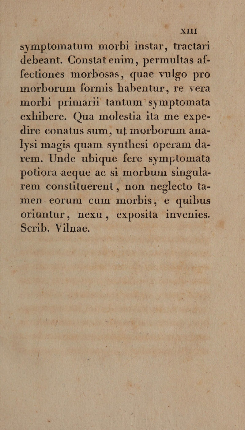 XIH symptomatum morbi instar, tractari. debeant. Constat enim, permultas af- fectiones morbosas, quae vulgo pro morborum formis habentur, re vera morbi primarn tantum. symptomata exhibere. Qua molestia ita me expe- dire conatus sum, ut inorborum ana-- lysi magis quam synthesi operam da- rem. Unde ubique fere symptomata potiora aeque ac si morbum singula- rem constituerent , non neglecto ta- men. eorum cum morbis, e quibus oriuntur, nexu, exposita invenies. Scrib. Vilnae.