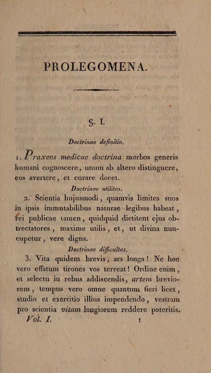 m-——- — PROLEGOMENA. $&amp;.L Doctrinae definitio, 1. Praxeos medicae. doctrina. morbos generis humani cognoscere, unum ab altero distingnere j eos avertere, et curare docet. Doctrinae utilitas. . Scientia hujusmodi, quamvis limites. suos in ipsis immutabilibus natrae legibus habeat , fei publicae tamen, quidquid dictitent ejus ib trectatores , maxime uulis, et, ut divina nun- cupetur, vere digna. | Doctrinae difficultas. 3. Vita quidem brevis, ars longa! Ne hoe vero effatum tirones vos terreat! Ordine enim , et selectu in rebus addiscendis, artem brevio- rem , tempus vero omne quantum fieri licet , studio et exercitio illius impendendo, vesuwam pro scientia vitam longiorem reddere poteritis,