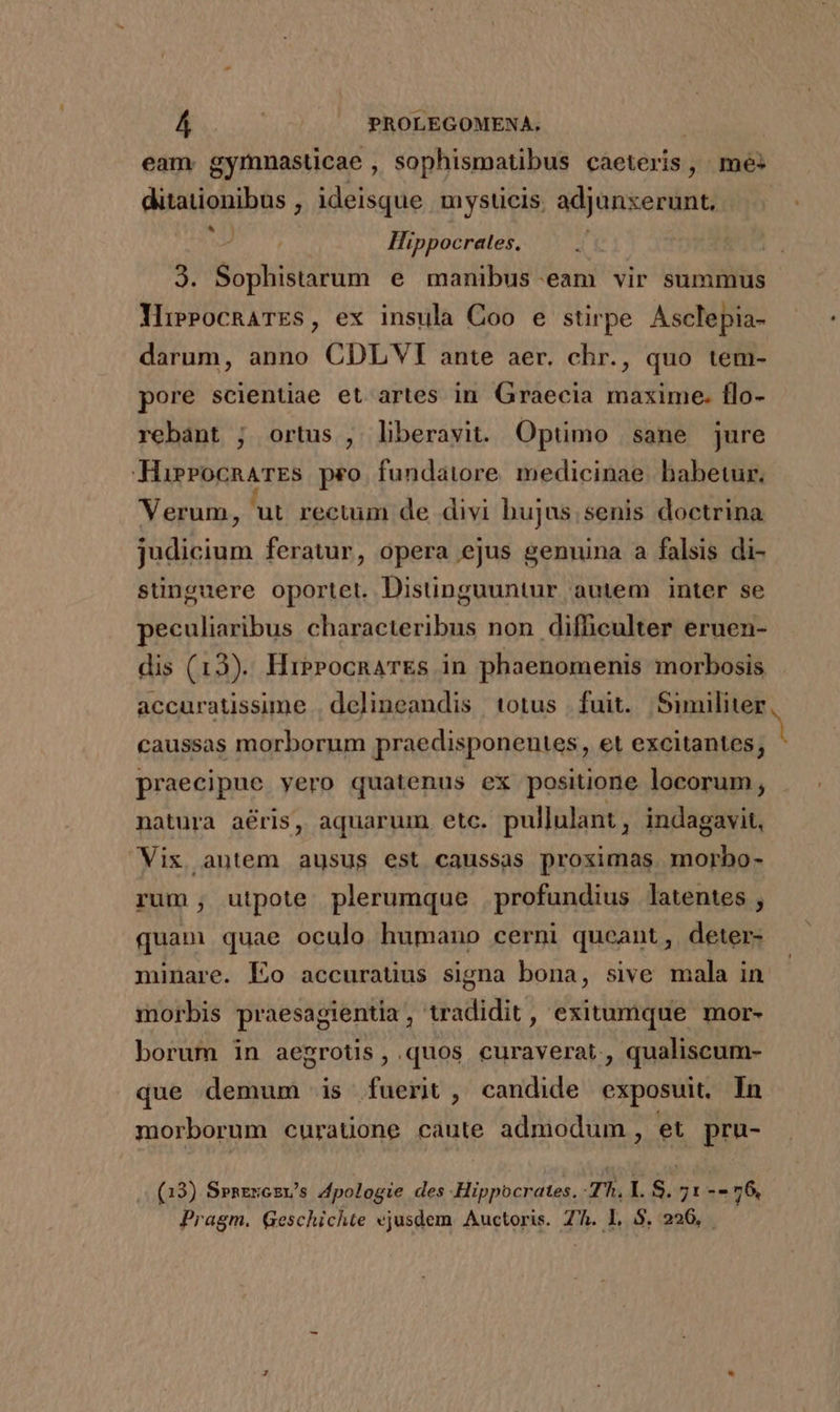 eam. gymnasticae , sophismatibus caeteris , me- duiaieiibhs ,; ideisque mysücis. adjonxerunt. | Hippocrates. 3. Sophistarum e manibus-eam vir summus YiePocnaATES, ex insula Coo e stirpe Asclepia- darum, anno CDLVI ante aer. chr., quo tem- pore scientiae et artes in Graecia maxime. flo- rebant ; ortus , liberavit. Optimo sane jure HirrocnarEs peo fundatore. medicinae. babetur. Verum, ut rectum de divi hujus;senis doctrina judicium feratur, opera ejus genuina a falsis di- sünguere oportet. Distinguuntur autem inter se peculiaribus characteribus non difficulter eruen- dis (13). HierocnaTEs in phaenomenis morbosis accuratissime . delineandis totus fuit. Similiter caussas morborum praedisponentes, et excitantes; praecipue yero quatenus ex positione locorum, natura aris, aquarum etc. pullulant , indagavit, Vix autem ausus est caussas proximas morbo- rum, utpote plerumque profundius latentes , quam quae oculo humano cerni queant, deter- minare. Lo accuratius signa bona, sive mala in morbis praesagientia, tradidit, exitumque mor- borum in aegrotis , quos curaverat., qualiscum- due demum is fuerit, candide exposuit. In morborum curaüone caute admodum, et pru- (13) Spnercsv's 4Apologie des Hippocrates. Jh. LS. 71-- 76, Pragm. Geschichte ejusdem Auctoris. Zh. L S. 226,