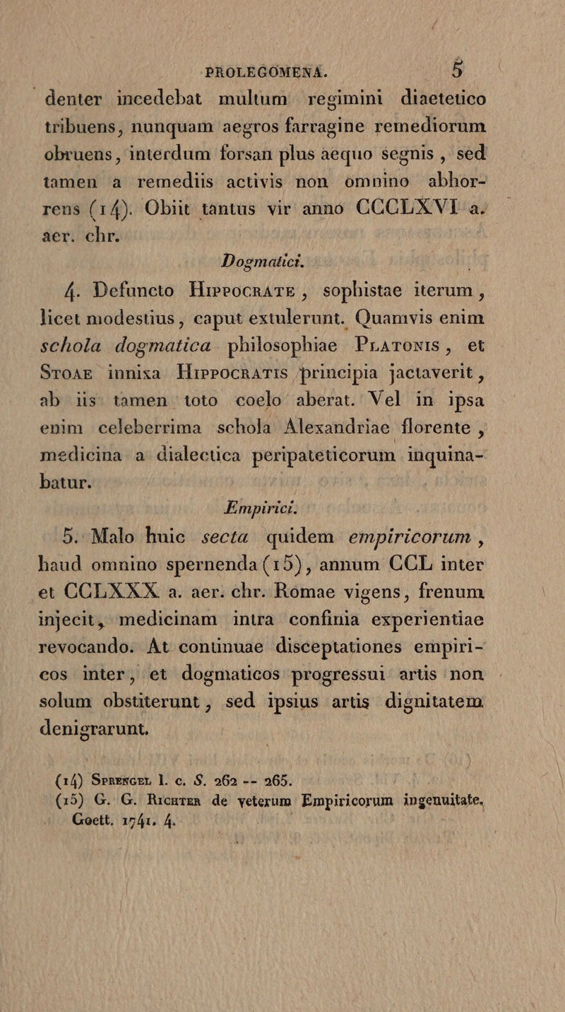denter incedebat multum | regimini diaetetico tribuens, nunquam aegros farvagine remediorum obrueus, interdum forsan plus aequo segnis , sed tamen à remediis activis non omnino abhor- rens (14). Obiit tantus vir anno CCCLXVI a. aer. chr. Dogmaticr. 4. Defuncto HieeocnarE , sopbistae iterum , licet modestius, caput extulerunt. Quamvis enim schola dogmatica. philosophiae Praroxis, et SroAE innixa llipPocnaTIS principia Jactaverit , ab iis tamen toto coelo aberat. Vel in ipsa enim celeberrima schola Alexandriae florente , medicina a. dialectica peripateticorum inquina- batur. ÉEmpirici. 5. Malo huie secta quidem empiricorum , haud omnino spernenda (15), annum CCL inter et CCLXXX a. aer. chr. Romae vigens, frenum injecit, medicinam intra confinia experientiae revocando. Át conuünuae disceptationes empiri- cos inter, et dogmaticos progressui artis non solum obstiterunt , sed ipsius artis dignitatem denigrarunt. (14) Srenzsczr l. c. S. 562 -- 265. (15) G. G. Rucmrga de veterum Empiricorum ingenuitate.