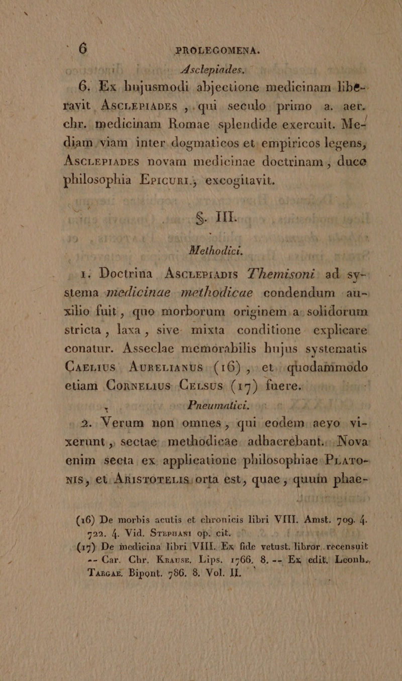 i Asclepiades. | jt Ex hujusmodi abjecuone medicinam: Vibes favit ASCLEPIADES ,.qui seculo primo a. aer. chr. medicinam Romae splendide exercuit. Me- diam,.viam inter. dogmaticos et empiricos legens; ÁAscLEPIADES novam medicinae doctrinam , duce philosophia Errcunr; excogitavit. m NN S. III. Methodici. | 1. Doctrina. Áscrepiaprs Z'hemisoni: ad. sy-— stema 4nedicinae .methodicae condendum :au- xilio fuit, quo morborum originem a. solidorum stricta, laxa, sive. mixta conditione. explicare conatur. Ásseclae memorabilis hujus systematis CagLIUs AÁvnrLIANUS (16), et. dionnibaiio euam ConxELius Crrsus (17) fuere. &amp; ^ Pneumatici. ho 2. Verum non omnes, qui eodem aeyo vi- xerunt , sectae. methodieae. adhaerébant.:- Nova: enim secta. ex. applieauone philosophiae. PrATo- NIS, et. ARISTOTELIS; Orta est, quae , quuin phae- Fox (16) De morbis acutis et chronicis libri dpi. CAN 709. 4- 722. 4. Vid. Srxeuawt op. cit. (17) De inedicina libri VIII. Ex fide vetust. libror.. odii -- Car. Chr. Kmarsr, Lips. 1766, 8. -- Ex edit. Leonb.,