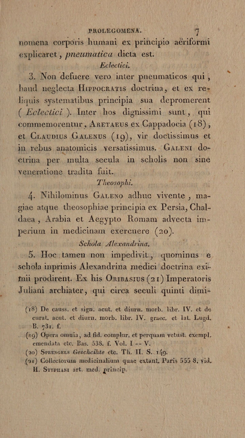 nomena corporis humani ex principio aériformi explicaret , pneumatica. dicta. est. Eclectici, 3. Non defuere vero inter pneumaticos qui , haud neglecta HirerocnATis doctrima, et ex re- liquis systematibus principla sua depromerent ( Eelectici ). Inter .hos dignissimi sunt, qui commemorentur , ÁAaETAEUS ex Cappadocia (18), et CrAuprUs GALENUS (19), vir doctissimus et in rebus anatomicis versatissimus. - GArEgwr do- cuina per inulta secula in scholis non sine veneratione tradita fuit. | T heosophi. , 4. Nihilominus Garewo adhuc vivente , ma- giae atque theosophiae principia ex Persia, Chal- daea , Arabia et Aegypto Romam advecta im- perium in medicinam exercnere (20). Schola. Alexandrina. -.5. Hoc.tamen non. impedivit, «quominus e schola inprimis Alexandrina medici doctrina exi- tnii prodirent. Ex his OnrsAsrus (2 1) Imperatoris Juliani archiater, qui circa seculi quinti dimi- (18) De causs. et sign. acut. et diurn. morb. libr. IV. et de curat, acut. et diurn. morb. libr. IV. graec, et lat. Lugd. B. 731. f. (19) Opera omuia, ad fid. complur. et perquam vetust. exempl. emendata etc. Bas. 538. £. Vol. I -- V. (20) Senzxcgts Geschcihte ctc. 'Th. II. S.. 149. (21) Collectorum medicinalium quae extant, Paris 555 8. vid. H. Srzeuawt art. med, princip.