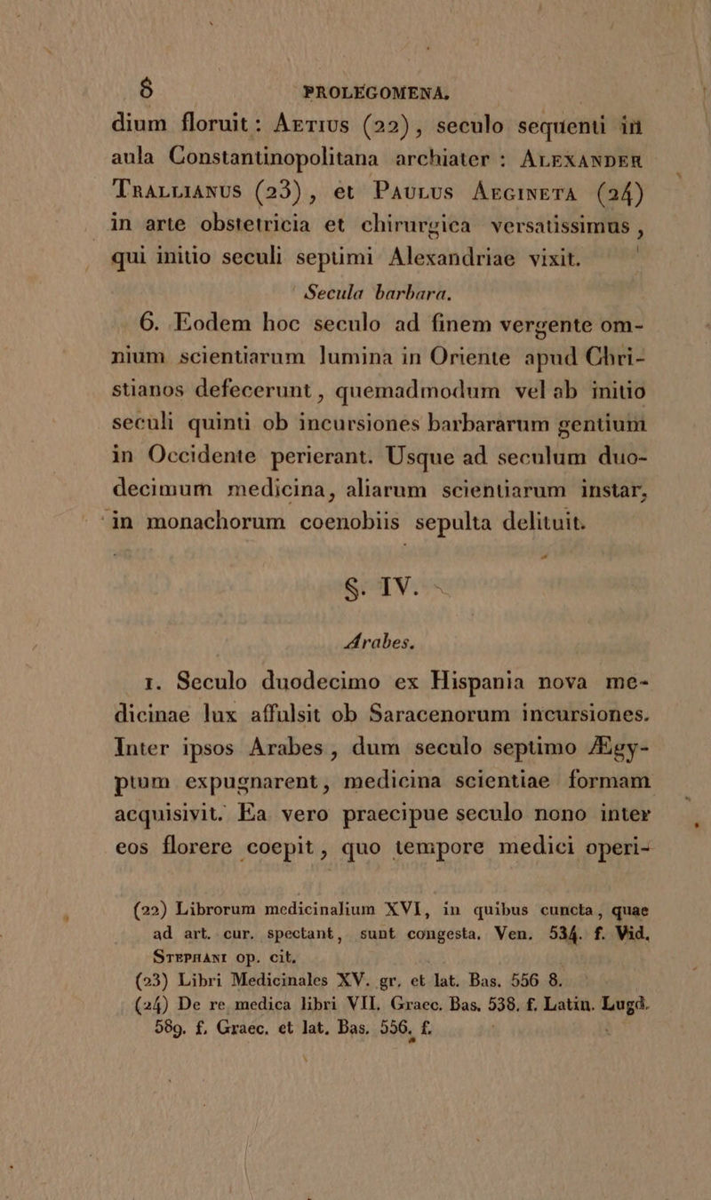dium floruit: Arrivs (22), seculo sequenti in aula Constanünopolitana archiater : ALEXANDER TnALLIANUS (23), et Paurus AkciwETA (24) in arte obstetricia et chirurgica versatissimus , qui initio seculi septimi Alexandriae vixit. | ' Secula barbara. 6. Eodem hoc seculo ad finem vergente om- nium scientiarum lumina in Oriente apud Chri- stianos defecerunt , quemadmodum velab initio seculi quinti ob incursiones barbararum gentium in Occidente perierant. Usque ad seculum duo- decimum medicina, aliarum scientiarum instar, in monachorum coenobiis sepulta delituit. rd S. IV. rabes, 1. Seculo duodecimo ex Hispania nova me- dicinae lux affulsit ob Saracenorum incursiones. Inter ipsos Arabes, dum seculo septimo /Egy- pium expugnarent, medicina scientiae formam. acquisivit. Ea vero praecipue seculo nono inter eos florere coepit, quo tempore medici operi- (22) Librorum medicinalium XVI, in quibus cuncta, quae ad art. cur. spectant, sunt congesta, Ven. 534. f. Vid. STEPHANI Op. cil. (23) Libri Medicinales XV. gr, et lat. Bas. 556 8. (24) De re, medica libri VII, Graec. Bas. 538. f. Latin. jw .au 589. f£, Graec. et lat, Bas. 326. f. b