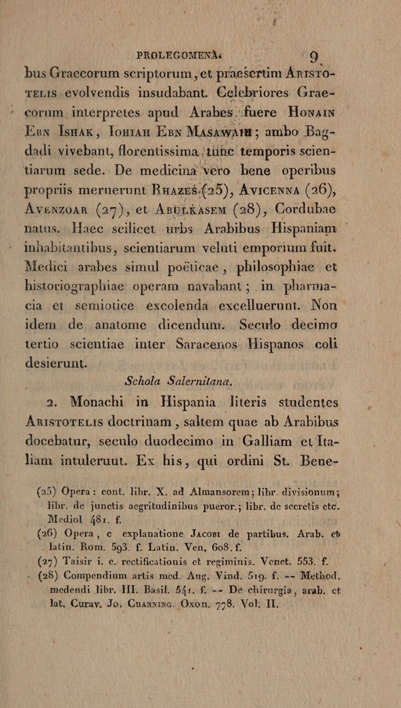 bus Graecorum scriptorum, et praesertim ÁnrsTO- vELIS evolvendis insudabant. Celebriores Grae- corum interpretes apud. Arabes..fuere HowaiN Esx lIsmak, louram Ésxw MasawATE ; ambo Bag- dadi vivebant, florenüssima. itühe temporis scien- tiarum sede. De medicina vero bene operibus propriis mernerunt Ruazz$.(25), AvicENNA (26), Áv&amp;NZOAR (27), et A BÜLKASEM (28), Cordubae matus. Haec scilicet urbs Arabibus Hispaniam inhabitanübus, scientiarum veluti emporium fuit. Medici. arabes simul poéücae, philosophiae et historiographiae operam navabant; in pharma- cia et semiouce excolenda excelluerunt. Non idem de anatome dicendum. | Seculo. decimo tertio. scientiae inter Saracenos MHispanos coli desierunt. Schola Salernitana. 2. Monachi in Hispania literis studentes AnisroTELiIs doctrinam , saltem quae ab Arabibus docebatur, seculo duodecimo in Galliam et Tta- lam intuleruut. Ex his, qui ordini St. Bene- (25) Opera: cont. libr. X. ad. Almansorem ; libr. divisionum; hbr. de junctis aegritudinibus pueror.; libr. de secretis etc. Mediol 48:1. f. (26) Opera, c explanatione Jacosr de partibus. Arab. eb latin. Rom. 593. £. Latin. Ven, 608. f. (27) Taisir i. e. rectificationis ct regiminis. Venet. 553. f. (25) Compendium artis med. Aug. Vind. 519. f. -- Method, medendi libr. HI. Basil. 54r. f. -- De chirurgia, arab. et lat. Curav. Jo. Cnaxwiwa. Oxon. 7728. Vol; IL.
