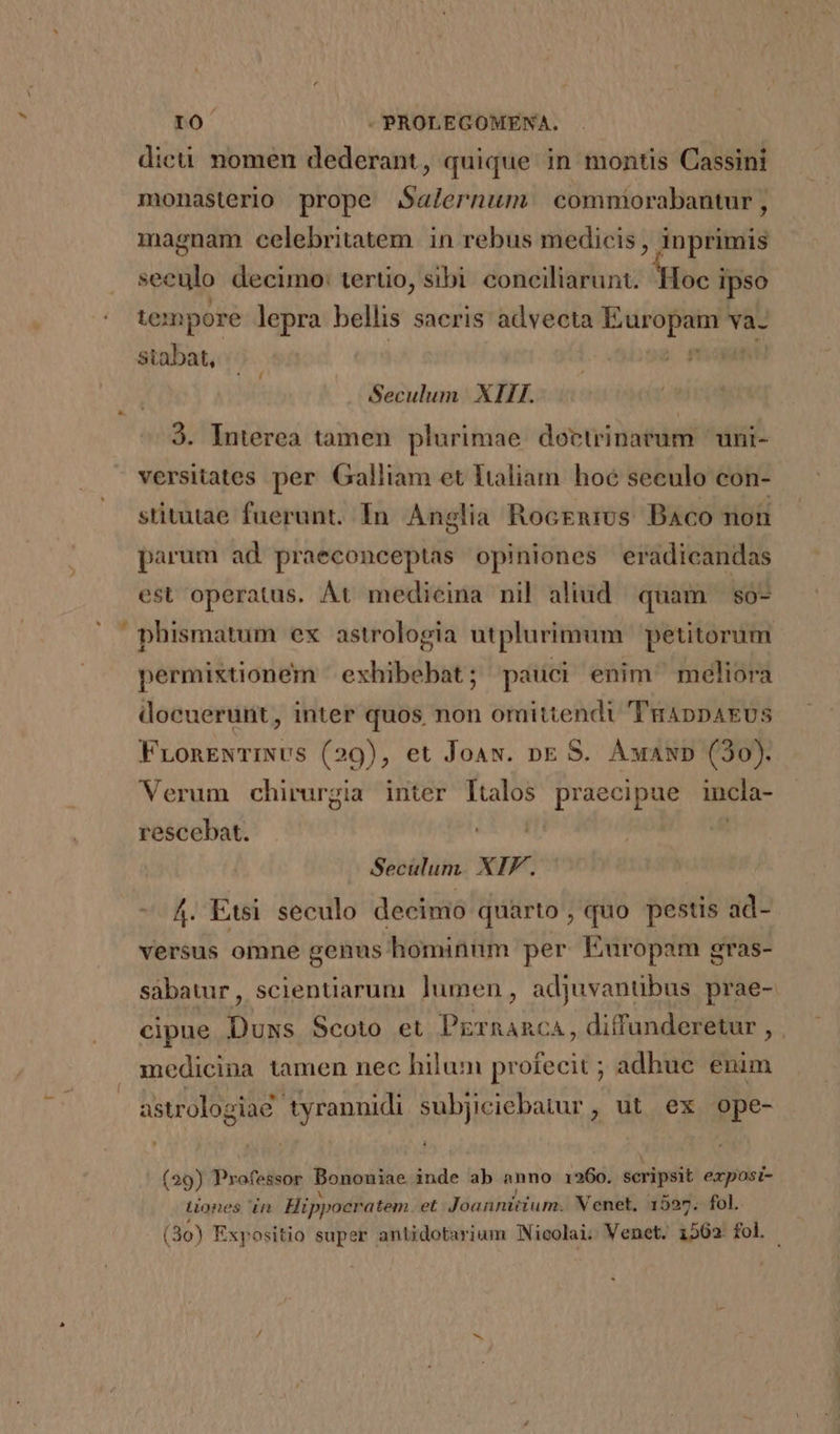 E monasterio prope Salernum commorabantur , magnam celebritatem in rebus medicis , inprimis Mans decimo: tertio, sibi conciliarunt. Hoc ipso tepore lepra bellis saeris advecta — va- stabat, | Seculum | XIII. 9. Interea tamen plurimae doctrinaeum ' uni- versitates per Galliam et Italiam hoe seculo con- stitutae fuerunt. In. Anglia Rocenivs. Baco non parum ad praeconceptas opiniones eradicandas est operatus. ÀÁt medicina nil aliud. quam so- phismatum ex astrologia utplurimum | petitorum permixtionem ' exhibebat; pauci enim meliora docuerunt, inter quos non omittendi 'TuAppAEUs FLonENTINUS (29), et Joaw. nE S. ÀAwauwp (30). Verum chirurgia inter ltalos praecipue incla- rescebat. | Seculum. XIF. — 4. Etsi seculo decimo quarto , quo pestis ad- versus omne genus hominum per Europam gras- sábatur, scientiarum ]umen , adjuvantibus prae- cipue Duxs Scoto et Prrnanca, diffunderetur , . medicina tamen nec hilum profecit ; adhue enim astrologiae tyrannidi subjiciebatur , ut ex ope- (29) Professor Bononiae inde ab anno 1260. scripsit exposi- Lones in Hippocratem et Joannitium. Venet, 15927. fol. (30) Expositio super anUidotarium Nicolai. Venet. 1502 fol.