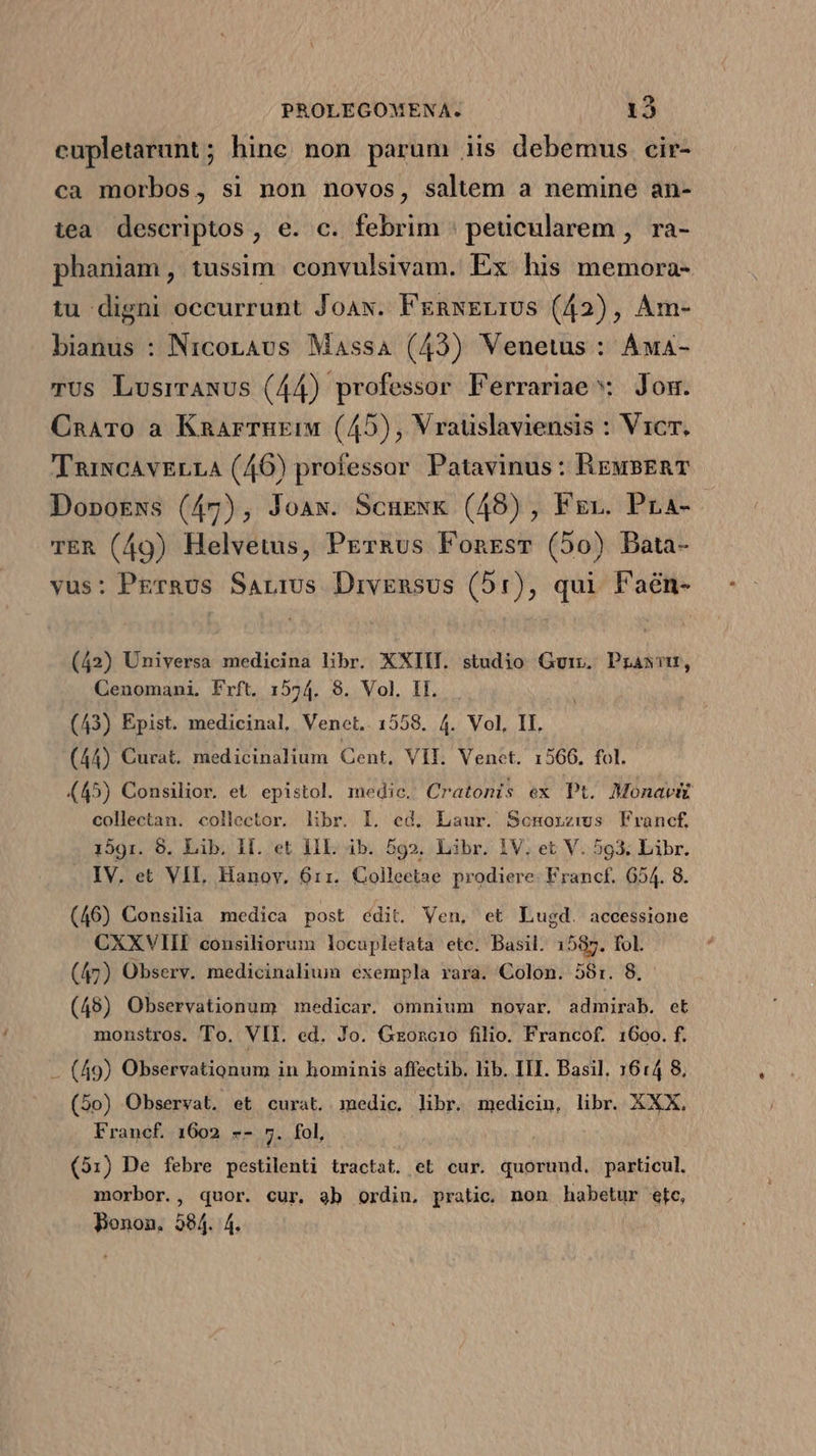 cupletarunt; hine non parum iis debemus cir- ca morbos, si non novos, saltem a nemine an- tea descriptos, e. c. febrim : peucularem , ra- phaniam, tussim. convulsivam. Ex his memora- tu digni occurrunt Joa. FenxELIUS (42), Am- bianus : Nicoravus Massa (43) Venetus : Áua- TUs Lusrrawus (44) professor Ferrariae Jom. CnaATo a Knarrngru (45), Vrauslaviensis : Vicr, TniNcAvELLA (46) professor Patavinus: ReusERT DopoEws (47), Joaw. ScuEexk (48), Fer. Pra- TER (49) Helvetus, PETRus Fonesr (50) Data- vus: PEr&amp;us Sarrus Drivensus (5:), qui Faén- (42) Universa medicina libr. XXIII. studio Guir. Prasim, Cenomani, Frft. 1574. 8. Vol. II. (43) Epist. medicinal, Venet.. 1558. 4. Vol, II. (44) Curat. medicinalium Cent, VII. Venet. 1566. fol. (45) Consilior. et. epistol. medic. Cratonis ex Pt. Monavi collectan. collector. libr. I. ed. Laur. Scnmorzws Francf. 1591. 8. Lib. Hf. et HIL ib. 599. Libr. 1V. et V. 593. Libr. IV. et VIL, Hanov, 6:1. Colleetae prodiere. Francf. 654. 8. (46) Consilia medica post édit. Ven, et Lugd. aceessione CXXVIIE consiliorum locupletata ete. Basil. 1587. fol. (47) Observ. medicinalium exempla rara. Colon. 58:. 8. (48) Observationum medicar. omnium nmovar. admirab. et monstros. To. VII. ed. Jo. Gzoncio filio. Francof. 1600. f. — (49) Observationum in hominis affectib. lib. IIT. Basil. 1614 8, (5o) Observat. et curat. medic. libr. medicin, libr. XXX. Francf 1602 -- 5. fol, (931) De febre pestilenti tractat. et cur. quorund. particul. morbor., quor. cur. ab ordin, pratico. non habetur etc, Bonon, 584. 4.