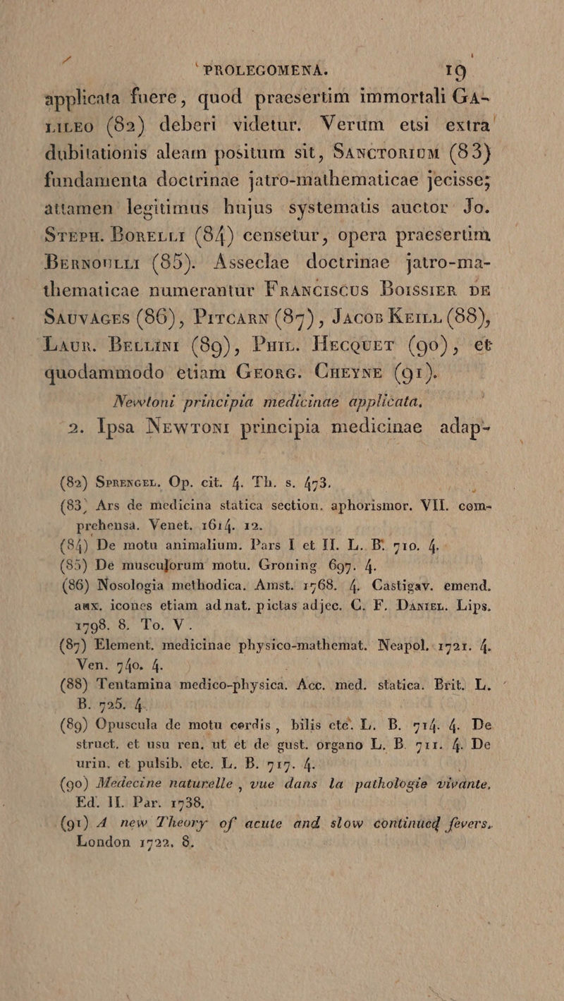 Ua L PROLEGOMENA. IO applicata fuere, quod praesertim immortali G4- LiLEO0 (82) deberi videtur. Verum etsi extra. dubitationis aleam positum sit, SancroniuM (83) fundamenta doctrinae jatro-mathematicae jecisse; attamen legitimus hujus systemaus auctor: Jo. STEPH. Bonrerrr (84) censetur, opera praeserüm BrEnwourrr (85). Asseclae doctrinae jatro-ma- thematicae numerantur FnAxcisCUs DoissiER DE SAvvAcEs (86), Prrcanxy (87), Jacos Kerri (88), Laun. Brerriiwr (89), Purv. HeEcovET (90), et quodammodo etiam GEonc. CnugywE (91). Nevwtoni principia medicinae applicata, Ipsa NEwrOoN: principia medicinae adap- (82) SPnzxcrzr. Op. cit. 4. Th. s. 473. (83, Ars de medicina statica section, aphorismor. VII. com- prehensa. Venet, 1614. 12. (84) De motu animalium. Pars I et II. L. B. 710. f (55) De musculorum motu. Groning 697. 4. (86) Nosologia methodica. Amst. 1768. 4. Castigav. emend. awx, icones etiam ad nat. pictas adjec. C. F. Dawigr. Lips. (87) Element. medicinae physico-mathemat. Neapol. 1721. 4. Ven. 740. 4 e Ee sediob- Dhyeiak Acc. med. statica. Brit. L. Jogas us Opuscula de motu cerdis, bilis cte. L. B. 714. 4. De struct. et usu ren, ut et de gust. organo L. B. 711. 4. De urin. et pulsib. etc. L. B. 717. 4. (90) Medecine naturelle , vue dans la pathologie vivante, Ed. 1L. Par. 1738. (91) 4 new Theory of acute and slow continued fevers. London 1722. 8. ui