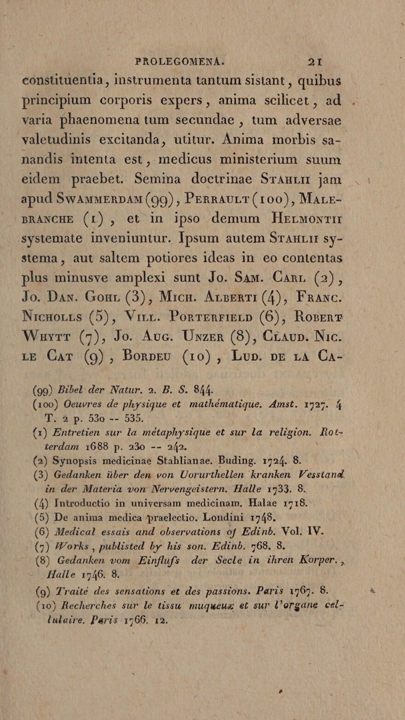 constütuentia , instrumenta tantum sistant , quibus principium corporis expers, anima scilicet , ad varia phaenomena tum secundae , tum adversae valetudinis excitanda, uütur. Ànima morbis sa- nandis intenta est, medicus ministerium suum eidem praebet. Semina doctrinae Srauvm jam apud SwauwERnDAM (99) , PERRAULT(100), Marr- BRANCHE (1I), et in ipso demum HMzrwowTH systemate inveniuntur. Ipsum autem SrAHrit sy- stema , aut saltem potiores ideas in eo contentas plus minusve amplexi sunt Jo. Saw. Canr (2), Jo. Dax. Gonr (3), Micn. ArseRTI (4), Fnaxc. Nicmonrs (5), Virr. PonrEnRrIELD (6), RosrnT Wuvyrr (7), Jo. Auc. Üxzzen (8), Cravp. Nic. LE Car (9), BonpEv (10), Lu». pE 14 Ca- (99) Bibel der Natur. 2. B. S. 944. (100) Oeuvres de physique et. mathématique. Amst. 1727. f T. 2 p. 53o -- 535. (1) Entretien sur la métaphysique et sur la esto. dots terdam 1688 p. 23o -- 242. (2) Synopsis medicinae Stahlianae. Buding. 1724. 8. (3) Gedanken über dem von Uorurthellen kranken V'esstand. in der Materia von: Nervengeistern. Halle 1733. 8. (4) Introductio in universam medicinam. Halae 1718. (5) De anima medica ypraelectio. Londini 1748. (6) Medical essais and observations of Edinb. Vol, IV. (7) /Forks , publisted by his son. Edinb. 768. 8. (8) Gadunion vom Eünflufs der Secle in ihren Korper. , Halle 1546. 8 (9) Traité des sensations et des passions. Paris 1767. 8. (10) Recherches sur le tissu. muqueue et sur l'organe cel- lulaire, Paris 1766. 12.