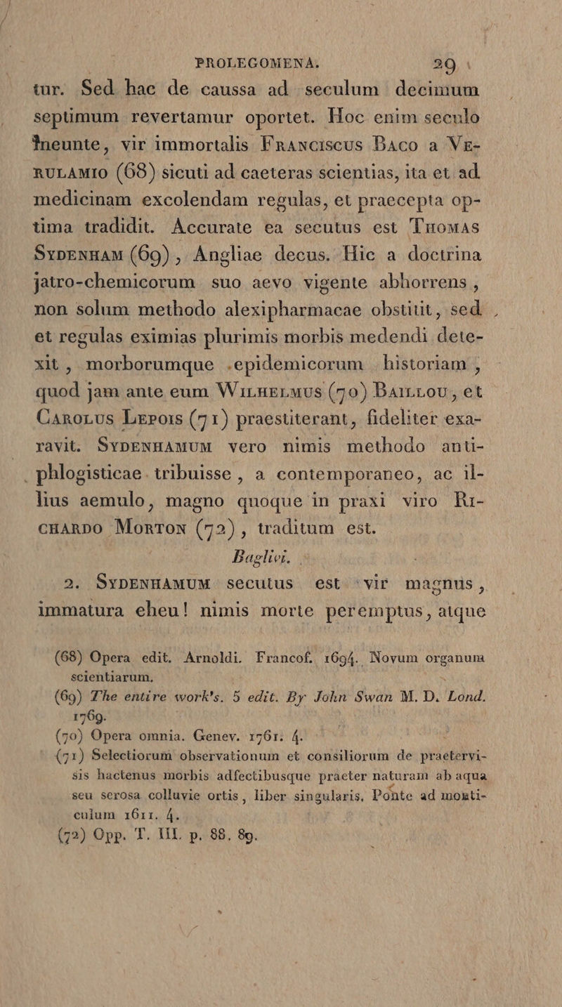 tur. Sed hac de caussa ad seculum decimum sepümum revertamur oportet. Hoc enim seculo lneunte, vir immortalis Faaxciscus DAco a Vr- nULAMIO (68) sicuti ad caeteras scientias, ita et ad. medicinam excolendam regulas, et praecepta op- tima tradidit. Accurate ea secutus est 'luowas SvbENHAM (69) , Angliae decus. Hic a iocufina jatro-chemicorum suo aevo vigente abhorrens, non solum methodo alexipharmacae obsuütit, sed et regulas eximias plurimis morbis medendi dete- xit, morborumque .epidemicorum historiam , quod jam ante eum WirngEruvs (70) Baircov, et CanoLus Lr»ois (71) praesuterant, fideliter exa- ravit. SvpENHAMUM vero nimis methodo anü- . phlogisticae. tribuisse , a contemporaneo, ac il- lius aemulo, magno quoque in praxi viro Iu- CHARDO MonTow (72), traditum | est. Baeliet. 2. SYDENHAMUM secutus est 'vir magnus, immatura eheu! nimis morte peremptus, atque (68) Opera edit. Arnoldi. Francof. 1694. Novum i gus scientiarum, (69) T'he entire worl's. 5 edit. By John Swan M. D. Lud. 1769. (70) Opera omnia. Genev. 1761. 4. : (71) Selectiorum observationum et consiliorum de praetervi- sis hactenus morbis adfectibusque praeter md ab aqua seu serosa colluvie ortis, liber singularis. Ponte ad monti- culum 1611. 4. (72) Opp. T. HI. p. 88. 89.