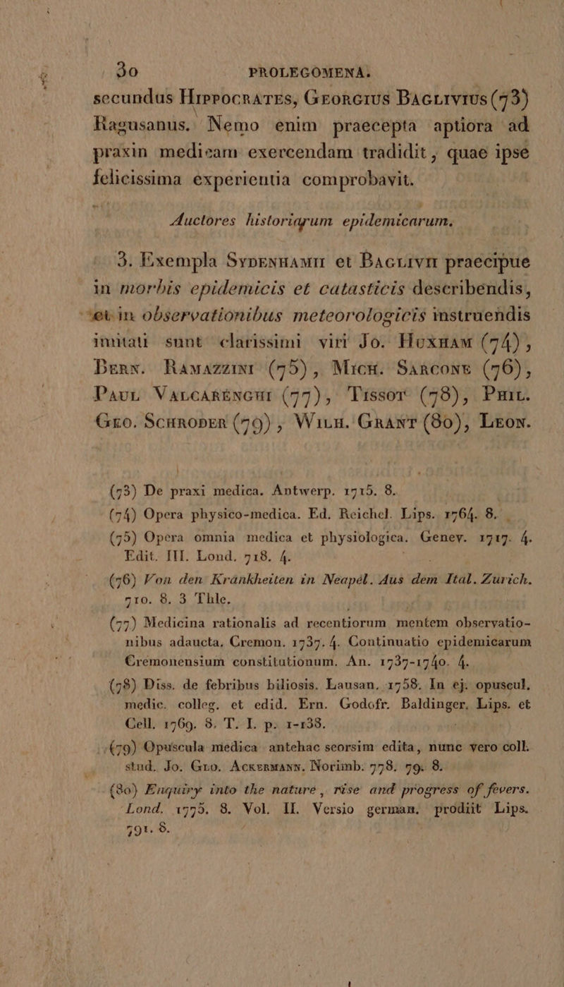 secundus HreeocnaTEs, GeoRGrUS Bacrrvrus (73) Hagusanus. Nemo enim praecepta aptiora ad praxin medieam exercendam tradidit , quae ipse felicissima experientia comprobavit. 8H Auctores historiarum epidemicarum. 3. Exempla Svpevuaum et Bacrivm praecipue in morbis epidemicis et catasticis describendis, ^ev in observationibus meteorologicis mstruendis imitau sunt clarissimi viri Jo. Hoxgaw (74), Degnw. Rawazziwr (75), Micg. Sancows (76), PavL VarcaARÉNGur (77), Tissor (78), Pm. Gro. Scunopren (79) , Wiuu. GaawT (80), Ltrox. (73) De praxi medica. Antwerp. 1715. 8. | (74) Opera physico-medica. Ed. Reichel. Lips. 1764. 8. (75) Opera omnia medica et physiologica. Genev. r717. 4. Edit. IH. Lond. 718. 4. (76) Fon den Krankheiten in Neapél. Aus dem Ital. Zurich. 710. 8. 3 Thle. (77) Medicina rationalis ad recentiorum vecbema observatio- nibus adaucta, Cremon. 1737. 4. Continuatio cpidemicarum Crémonensium constitutionum. An. 1737-1740. 4. (78) Diss. de febribus biliosis. Lausan, 1758. In ej. opuscul, medic. colleg. et edid. Ern. Godofr. BoMingen Lips. et Cell. 1769. 8, T. I. p. 1-138. /.; £79) Opuscula niedica | antehac seorsim: edita, numc vero coll. stud. Jo. Gro. Acksnwawxw. Norimb: 778. 79. 8. (830) Enquiry into the nature, rise and progress of fevers. Lond. 15755. 8. Vol IL Versio german. prodiit Lips.