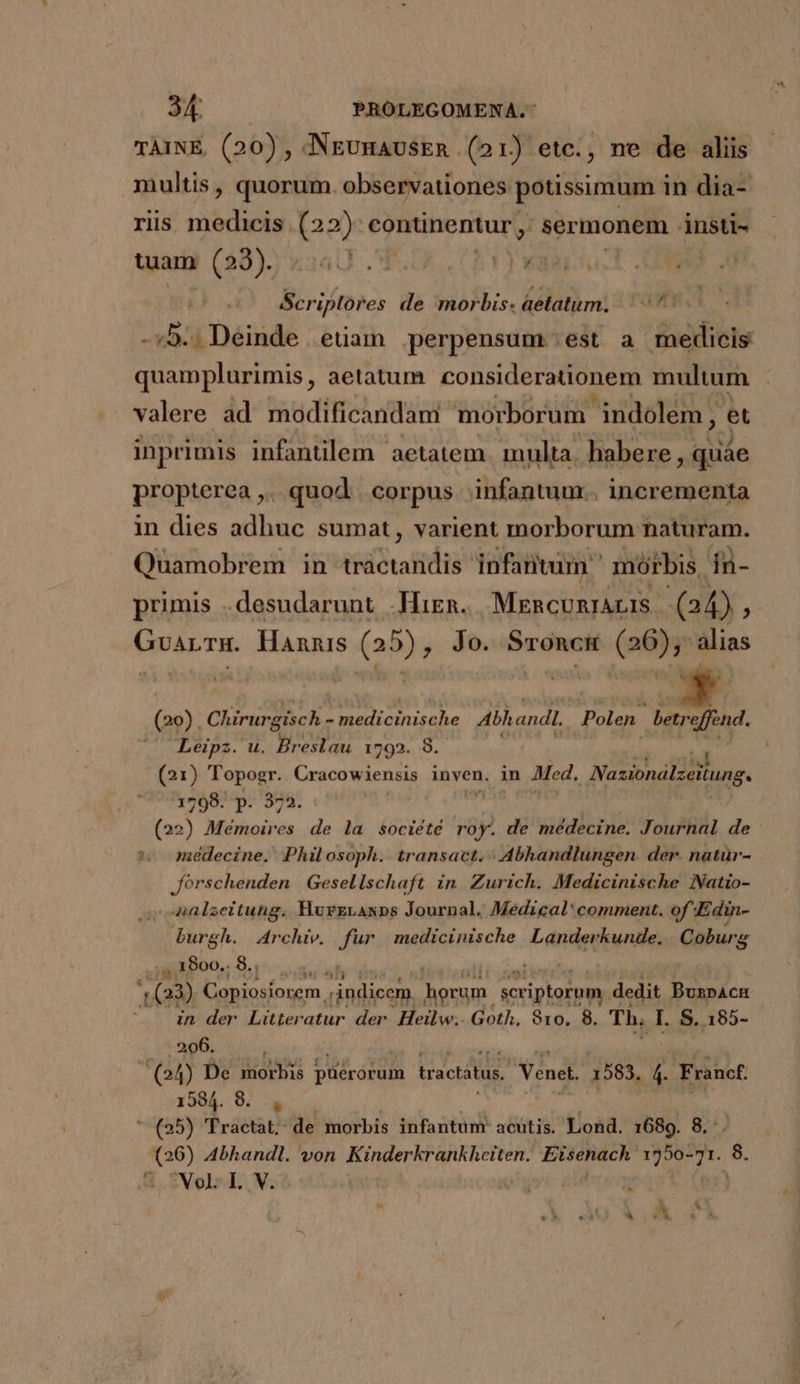 TAINE. (20) , NEUHAUSER (21) etc., ne de aliis multis, quorum. observationes potissimum in dia- riis medicis dies continentur ,. sermonem insti- tuam (38). Y MW E : Scr iplores de morbis. aetatum. -:5.. Deinde. etiam perpensum ;est a medicis quamplurimis , aetatum considerationem multum : JAM valere ad modificandam morborum. indolem, et inprimis infantilem aetatem. multa. habere ,quáe propterea ,. quod | corpus infantum. incrementa in dies adhuc sumat, varient morborum naturam. Quamobrem in tractandis infantum morbis, fn- primis .desudarunt Hirn. MERCURIALIS (24) x1 patios Hannis 5 (a3) Jo. Sroncu E (ao) Chirurgisch - medicinische Alhandl, Polen. E effind. ' Leipz. u. Breslau 1592. 8. Y (21) Topogr.. Cracowiensis inven. in Med, Nazionálzeitung. 1798. p. 372. M (22) Mémoires de la société 8p de médecine. Journal de *.. médecine. Philosoph. transact. | Abhandlungen. der. natur- Jórschenden Gesellschaft in Zurich. Medicinische Natio- n Minds Gil Hurzranxps Journal. Medical: comment. of Edin- burgh. Archiv. fur medicinische Landerkunde. Coburg ,1800.8. . 163) Copiosíorem. indicem. dorum scriptorum dedit BuzpAcH in der Litteratur der. Heilw.. Goth, 810, 8. Th. I. S. 185- 206. 2  (o4) De morbis S drórula tractatus. Venet. 1583. 4. Francf. 1584. 8. ,  (25) Tractat. de morbis infantumr acutis. Lond. 1689. 8. (26) Abhandl. von Kinderkrankheiten. Eisenach 1750-71. n Nol. L V.