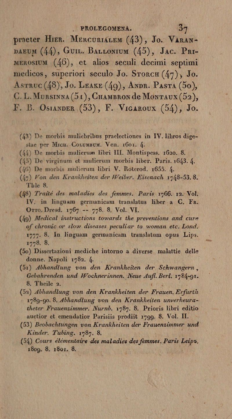 praeter Higgs. MEncuniiLEM (43), Jo. Vanaw- »AEUM (44), Guiz. Barroxruw (45), Jac. Pmr- wEROSsIUM (46), et alios seculi decimi septimi medicos, superiori seculo Jo. Sroncu (47), Jo. Asrnuc (49), Jo. LeAkE (49), Awpn. Pasra (50), C. L. MunsiNNA (5 1), CuauBRos de MonrAvx (52), F. B. OsiaxpER (53), F. VicARoux (54), Jo. (43) De morbis muliebribus praelectiones in IV. libros dige- $tae per Micu..Coruwsuw. Ven. 1601. 4. (44) De morbis mulierum libri III. Montispess. 1620. 8. (45) De virginum et mulierum morbis liber. Paris. 1643. 4. (46) De morbis mulierum libri V. Roterod. 1655. 4. (47) Fon den Krankheiten der JV'eiber. Eisenach 1748-53. 8. —. '[hle 8. (49) Traité des maladies des femmes. Paris 1766. 12. Vol. IV. in linguam germanicam translatus liber a QC. Fm. Orro. Dresd. 1767 -- 778. 8. Vol. VI. (49) Medical instructions towards the preventions and cure of chronic or slow diseases peculiar to woman etc. Lond. 1777. 8. In linguam germanicam translatum opus Lips. 1778. 8. : (5o) Dissertazioni mediche intorno a diverse malattie delle donne. Napoli 1782. 4... (51) Abhandlung von den Krankheiten der Schwangern , Gebahrenden und JFochnerinnen. Neue Aufl. Berl. 1784-91. 8. Theile 2. (52) 4bhandlung von den Krankheiten der FOTRMRUN E IPSUM 1789-90. 8. 4bhiandlung von den Krankheiten unverheura- theter Frauenzimmer. Nurnb. 1785. 8. Prioris libri editio auctior et emendatior Parisiis prodiit 1799. 8. Vol. II. (53) Beobachtungen von Krankheiten der Frauenzimmer und Kinder. Tubing. 1787. 8. (54) Cours élémentaire des maladies des femmes. Paris Leips.