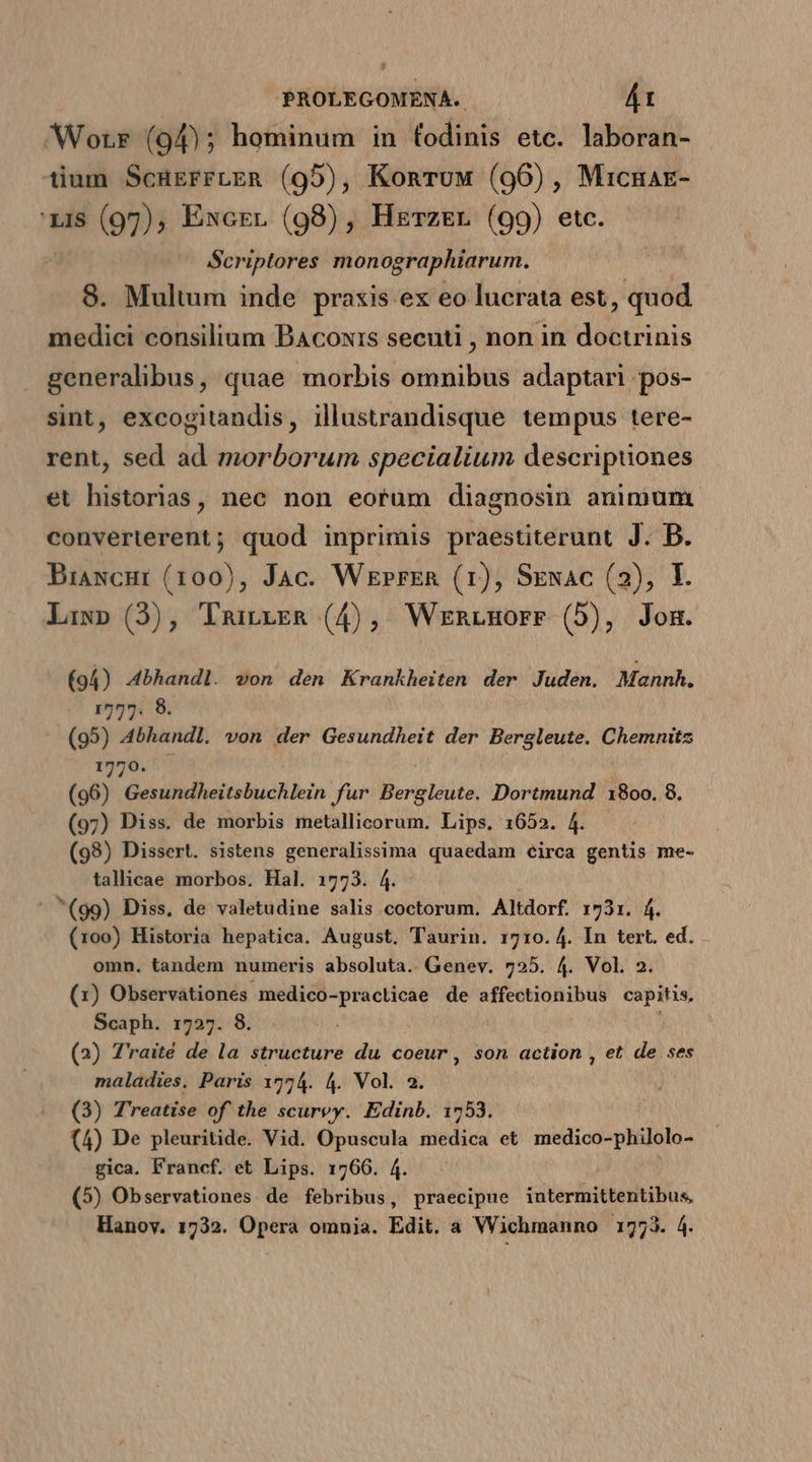 PROLEGOMENA. Á1 Worr (94); hominum in fodinis etc. laboran- tium ScürgrrLER (95), Komruw (96), Micnae- 'zi$ (97), Excrr (98), Herz&amp;r (99) etc. Scriptores monographiarum. 8. Multum inde praxis ex eo lucrata est, quod medici consilium Bacoxis secuti , non in dibiuis generalibus, quae morbis omnibus adaptari pos- sint, excogitandis, illustrandisque tempus tere- rent, sed ad morborum specialium descriptiones et historias, nec non eorum diagnosin animum. converterent; quod inprimis praestiterunt J. D. Biancur (100), Jac. Werrrrn (1), Sxexac (2), I. Liw» (3), Tmirira (4), WrmrmHorr (5), Jom. (94) Abhandl. von den Krankheiten der Juden. Mannh. 1777. 8. (95) Abhandl. von der Gesundheit der Bergleute. Chemnitz 1770. (96) Gesundheitsbuchlein fur Bergleute. Dortmund 1800. 8. (97) Diss. de morbis metallicorum. Lips. 1652. 4. (99) Dissert. sistens generalissima quaedam circa gentis me- tallicae morbos. Hal. 1773. 4. ^(99) Diss. de valetudine salis coctorum. Altdorf. 1731. f. (100) Historia hepatica. August. T'aurin. 1710. 4. In tert. ed. omn. tandem numeris absoluta. Genev. 725. 4. Vol. 2. (1) Observationes medico-praclicae de affectionibus capitis, Scaph. 1727. 8. (2) T'raité de la structure du coeur , son action , et de ses maladies. Paris 1774. 4. Vol. 2. (3) Treatise of the scurey. Edinb. 1753. (4) De pleuritide. Vid. Opuscula medica et medico-philolo- gica. Francf. et Lips. 1760. 4. (5) Observationes de febribus, praecipue intermittentibus, Hanov. 1732. Opera omnia. Edit. a Wichmanno 1773. 4.