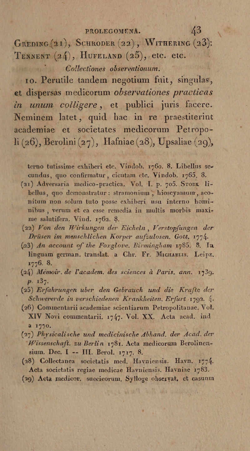 | PROLEGOMENA. MS GnEniNG (21), ScunopEn (22), WirnEnING (22): 'TexwENT (24),. HurErAn» (25), .etc. etc. | Collectiones obsereationum. ro. Perutile tandem negotium fuit, singulas, et dispersas medicorum observationes practicas in unum colligere, et publici juris facere. Neminem latet, quid hac in re praestiterint acàdemiae et societates medicorum Petropo- li (36), Berolini (27), Hafniae (28), Upsaliae (29), terno tutissime exhiberi etc. Vindob. r760. 8. Libellus se- cundus, quo confirmatur, cicutam ctc. Vindob. 1765, 8. (21) Adversaria medico-practica. Vol. L. p. 705. Sromx li- bellus, quo demonstratur: stramonium ; hioscyamunr, aco- nitum non solum tuto posse exhiberi usu interno homi- nibus, verum et ca esse remedia in multis morbis maxi- me salutifera, Vind. 1762. 8. (22) Fon den Wirkungen der Eicheln , V'erstopfungen der Drüsen im menschlichen Korper aufzulosen. Gott, 1774. (23) 4n account of the Foxglove. Birmingham 1585. 8. Iu linguam german. translat a Chr. Fr. Micuarus. Leipz. 1776. 8. (24) Mémoir. de l'academ. des sciences à Paris. ann. 1339. p. 137. (25) Erfahrungen uber den Gebrauch und die Krafte dcr Schwererde in verschiedenen Krankheiten. Erfurt .1792. 4. (26) Commentarii academiae scientiarum Petropolitanae. Vol, XIV Novi commentarii. 1747. Vol. XX. Acta acad. ind a 1750. (27) Physicalische und medicinische A4bhand. der Acad. der JF'issenschaft. zu Berlin 1781. Acta medicorum Berolinen- sium. Dec. 1 -- III. Berol. 1717. 8. (28) Collectanea societatis med. Havniensis. Havn. 1774. Acta societatis regiae medicae Havniensis. Havniae 1793. (29) Acta medicor, sueeicorum, Sylloge obseryat, et casunm
