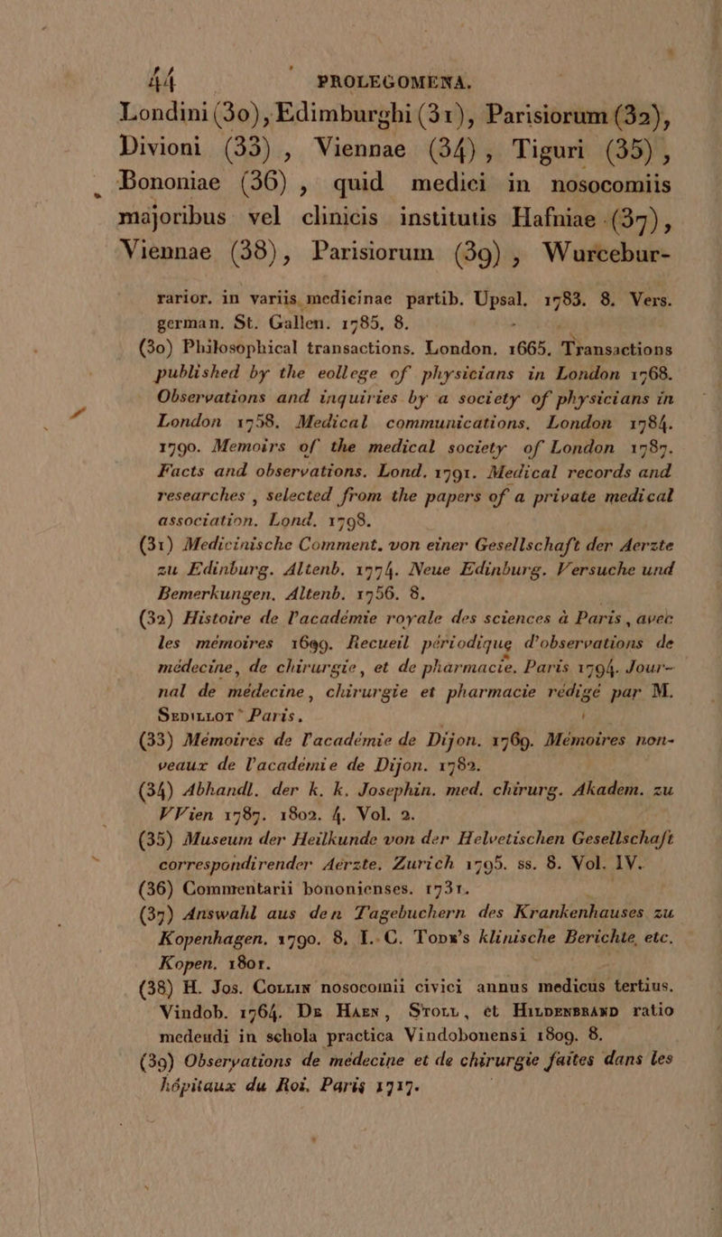 Londini (30) , Edimburghi (31), Parisiorum (32), Divioni (33), Vishosh (34), Tiguri (35), . Bononiae (36), quid medici in nosocomiis majoribus vel clinicis institutis Hafniae (37), Viennae (38), Parisiorum (39) , Wurcebur- rarior. in variis medicinae partib. Up pe 8. Vers. german. St. Gallen. 1785, 8. (3o) Philosophical transactions. London. 1665. Eie diings published by the eollege of' physicians in London 1768. Observations and inquiries by a society of Shy ster in London 1758. Medical communications. London 1784. 1790. Memoirs of the medical society of London 1787. Facts and observations. Lond. 1791. Medical records and researches , selected from the papers of a private medical assoctation. Lond. 1798. (31) Medicinische Comment. von einer Gesellschaft der Aerzte zu Edinburg. Altenb. 1774. Neue Edinburg. Versuche und Bemerkungen. Altenb. 17556. 8. (32) Histoire de l'académie royale des sciences à Paris, avec les mémoires 1699. Recueil p? riodique d'obsereations de médecine, de chirurgie, et de pharmacie, Paris 1794. Jour- nal de médecine, chirurgie et pharmacie rédigé par M. SxzpiLLoT^ Paris, i (33) Mémoires de l'académie de Dijon. 1769. Mémoires non- veaur de l'académie de Dijon. 1782. (34) Abhandl. der k. k. Josephin. med. chirurg. Akadem. zu VVien 1787. 1802. 4. Vol. 2. (35) Museum der Heilkunde von der Helvetischen Gesellschaft correspondirender A4erzte. Zurich 1795. ss. 8. Vol. Iv. (36) Commentarii bononienses. 173r. (37) 4nswahl aus den Tagebuchern des Krankenhauses. zu Kopenhagen. 1790. 8, L.C. Topx's klinische Berichte, etc. Kopen. 180r. (38) H. Jos. Corxiw nosocomii civici annus inediti tertius. Vindob. 1764. Dz Hazs, S'*orvz, et HirnprewBRAxD ratio medeudi in schola [ure Vindobonensi 1809. 8. (39) Obserpations de médecine et de chirurgie faites dans les hópitaux du Roi. Pari$ 1717.