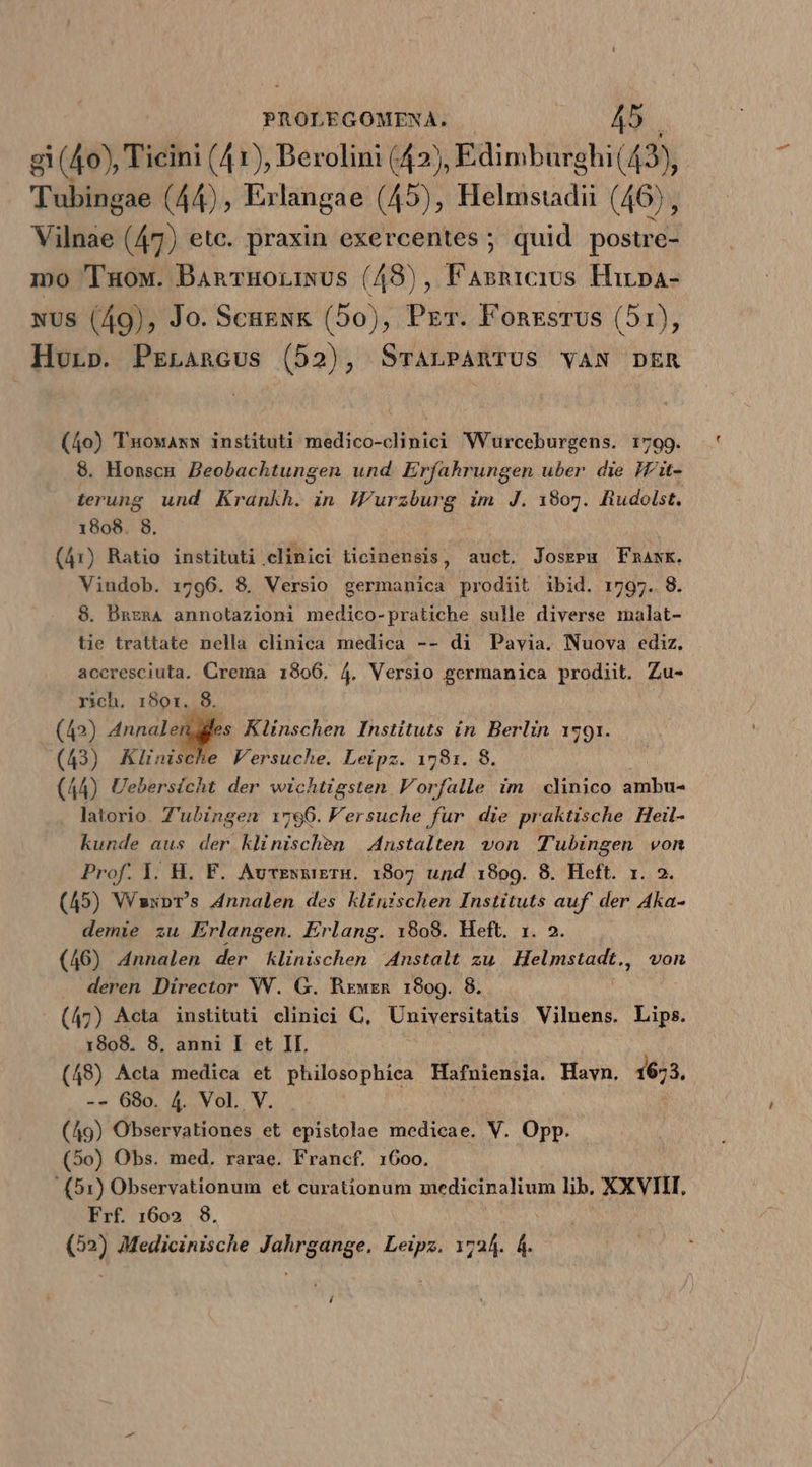 gi (40), Ticini (41), Berolini (42), Edimburghi (43, Tubingae (44), Erlangae (45), Helmstadii (46), Vilnae (47) ete. praxin exercentes ; quid postre- mo 'l'uow. BAnvuorisus (48), Fasnrcius Hirpa- xus (49), Jo. Scnesk (50), Prr. Fonxsrus (51), Huorp. PrrLancus (52), SrTALPARTUS VAN DER (40) Tuowaxsw instituti medico-clinici WVurceburgens. 1799. 8. Honsca. Zeobachtungen und Erfahrungen uber die IVit- terung. und Krankh. in Wurzburg im J. 1807. fiudolst. 1808. 8. (41) Ratio instituti clinici Licinensis, auct. Josgem mask. Vindob. 1796. 8. Versio germanica prodit ibid. 1797. 8 8. Bnzna annotazioni medico-pratiche sulle diverse malat- tie trattate nella clinica medica -- di Pavia. Nuova ediz. accresciuta. Crema 1806. 4. Versio germanica prodiit. Zu- rich. 1801. 8. (42) e d Klinschen Instituts in. Berlin 1791. (43) Klünische Versuche. Leipz. 1781. 8. (44) Uebersicht der wichtigsten Vorfalle im. clinico ambu- latorio. Z'ubingen 1796. Fersuche fur die praktische Heil- kunde aus der klinischen | A4nstalten von Tubingen von Prof. Y. H. F. AurENRiETH. 1807 und 1:809. 8. Heft. r. 2. (45) Vaxpr's dnnalen des klinischen Instituts auf der Aka- demie zu Erlangen. Erlang. 18098. Heft. 1. 2. (46) Annalen der Klinischen Anstalt zu Helmstadt., von deren Director WW. G. Rxwrzn 1809. 8. (47) Acta instituti clinici C, Universitatis Vilnens. Lips. 1808. 8. anni I et IL (48) Acta medica et philosophica Hafniensia. Havn, 1673. -- 680. 4. Vol. V. (49) Observationes et epistolae medicae. V. Opp. (5o) Obs. med. rarae. Francf. 1600. (51) Observationum et curationum medicinalium lib. XXVIII, Frf. 1602 8. (2) Medicinische sce odo 1724. lis 4