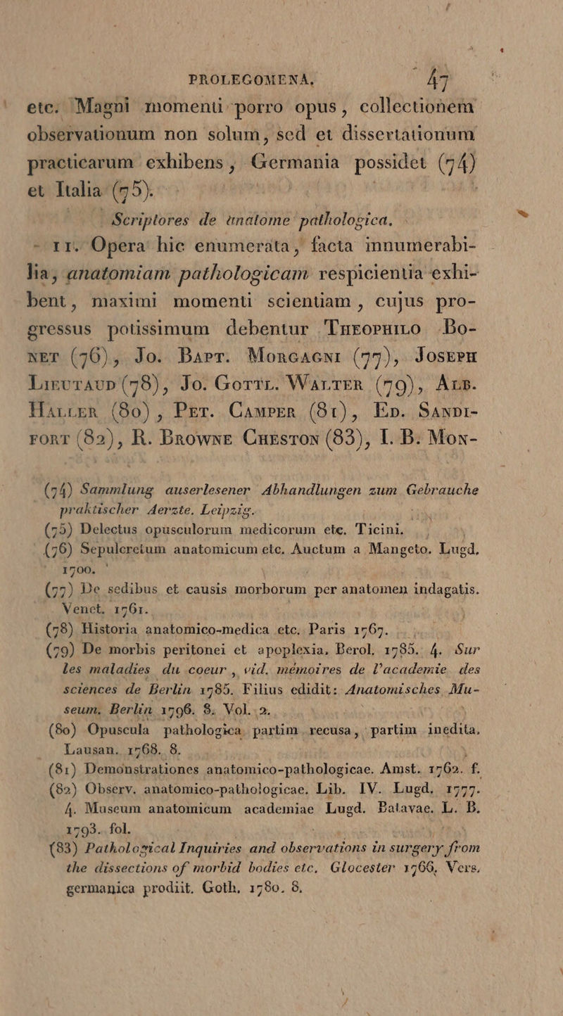 - ete. Magni momentü porro opus, collectiohem observationum non solum, sed et dissertationum practiearum | exhibens , AGreiviaiia possidet (14) et Ttalia (95). - Scriptores. de enatome pathologica. - rr. Opera hie enumerata, facta innumerabi- lia; anatomiam pathologicam vespicientia exhi- bent, maximi moment scientiam, cujus pro- gressus potisimum debentur Turoruno .Bo- NET (76), Jo. Barr. Moncacwi (77), Josk?m LirvrAvp (78), Jo. Gorrr. WarrER (79), Ars. HarrcgR (80), PET. CawrEen (81), E». Sawpr- ronr (82), R. DnowxE Cuzsrox (83), IL. B. Mos- (74) Sammlung auserlesener Abhandlungen zum Gebrauche praktischer Aerzte. Leipzig. (75) Delectus opusculorum medicorum ete. Ticini. (79) Sepulcretum anatomicum etc, Auctum a Mangeto. Dugd. 1700. j (77) De sedibus et causis morborum per anatomen indagatis. Venet, 1761. (78) Historia anatomico-medica etc. Paris 1767. .. (79) De morbis peritonei et. apoplexia, Berol 1785. ái Sur les maladies du coeur , vid. mémoires de rodeo des sciences de Berlin 1785. Fihus edidit: vinatoni sien Mu- seum. Berlin 1796. $. Vol... ; (8o) Opuscula pathologica. partim recusa, partim inedita. . . Lausan. 1768. 8. (81) Demonstrationes anatomico-pathologicae. Amst. 1762. T (82) Observ. anatomico-pathologicae. Lib. IV. Lugd. 1:77 A4. Museum anatomicum academiae Lugd. PBalavae. L. f. 1793. fol. Viu TOM (83) Pathological Inquiries and observations in surgery from the dissections of. morbid bodies etc, Glocester 1766, Vers, germanica prodiit. Goth, 1790. 8,