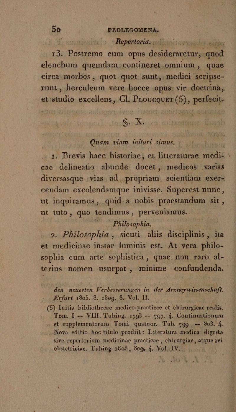 / Repertoria. |... d Tr 13. Postremo cum opus desideraretur,. jer elenchum quemdam , contineret .omnium , quae circa morbos , quot quot sunt,. medici scripse- runt, herculeum vere hocce opus. vir doctrina; et: Asi excellens, Cl. Proucousr (5), perfecit. - ME a Quam viam iniluri simus. |. 1. Drevis haec historiae, et litteraturae. medi- | cae delineatio abunde docet, medicos varias diversasque vias. ad, propriam scientiam exer- cendam excolendamque inivisse. Superest nunc, ut inquiramus, quid.a nobis praestandum sit , ut tuto, quo tendimus , perveniamus. | Philosophia. 2. Philosophia ,. sicuu . aliis dE ita et medicinae instar luminis est. Át vera philo- sophia cum arte sophistica, quae non raro al- terius nomen usurpat, minime confundenda. b den neuesten Verbesserungen in der Arzneywissenschaft. Erfurt 1805. 8. 1809. 8.. Vol. II. (5) Initia bibliothecae medico-practicae et chirurgicae realis. Tom. ] -- VIII. Tubing. 1793 -- 797. 4. Continuationum . et supplementorum Tomi quatuor. Tub. 799 -- 803. 4. JNova editio hoc titulo prodiit: Literatura medica digesta sive repertorium medicinae practicae , chirurgiae, atque rei obstetriciae. Tubing 1908, 909. 4. Vol. IV.