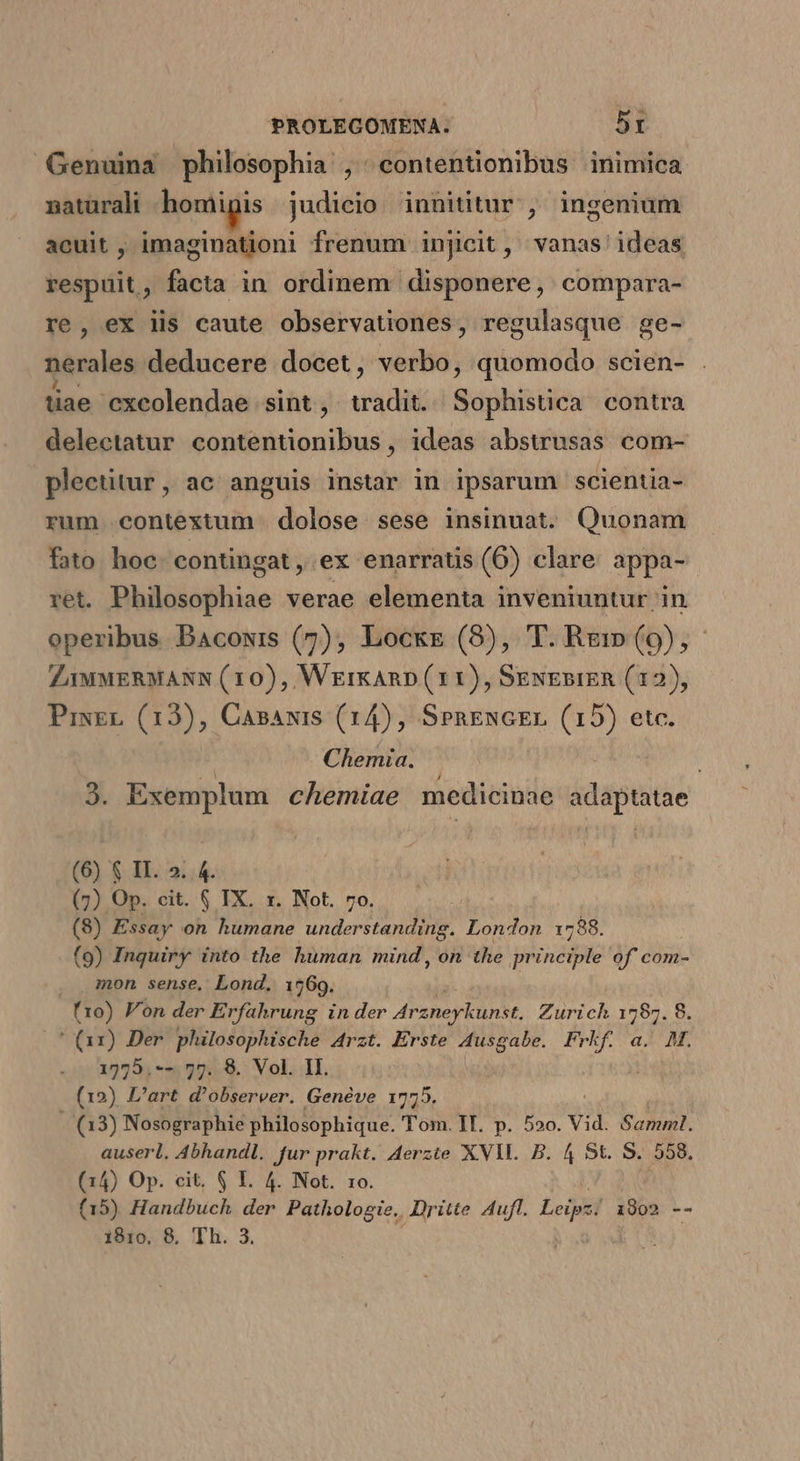 Genuina philosophia , contentionibus inimica natarali hentigis judicio innititur ,' ingenium acuit , imaginationi frenum injicit, vanas' ideas respuit, facta in ordinem disponere, compara- re, ex lis caute observationes, regulasque ge- nerales deducere docet, verbo, quomodo scien- . tiae cxeolendae sint , adi Sd ilis contra delectatur SAPHTMPANB MN ideas abstrusas com- plectitur, ac anguis instar in ipsarum scientia- rum contextum | dolose sese insinuat. Quonam fato hoc. contingat , ex enarratis (6) clare appa- ret. Philosophiae verae elementa inveniuntur in operibus Bacowis (7), Locke (8), T. Rg:m(9),- Z1MMERMANN (10), WrrkAnD (11), SkwEsiER (12), PixEL (13), Casawis (14), SengnGEL (15) etc. Chemia. , 3. Exemplum chemiae medicinae jdspuids (6) $ II. 25. 4. (7) Op. cit. $ TX. x. Not. 7o. (8) Essay on humane understanding. London. 1788. (9) Inquiry into the human mind , on the m of com- . mon sense, Lond. 1569. (10) Fon der Erfahrung in der 4r zheyLunst, Zurich 1787. 8. ' (ax) Der philosophische Arzt. Erste kit Frkf. a. M. 1575.-- 77. 8. Vol. II. (12) L'art d'observer. Genéve 1775. (13) Nosographie philosophique. Tom. II. p. 5»o. Vid. E onian). auserl. Abhandl. fur prakt. Aerzte XVII. B. 4 5t. S. 558. (14) Op. cit. $ I. 4. Not. 1o. (15) Handbuch der Pathologie. Dritte Aufl. Eeipet 1902 --