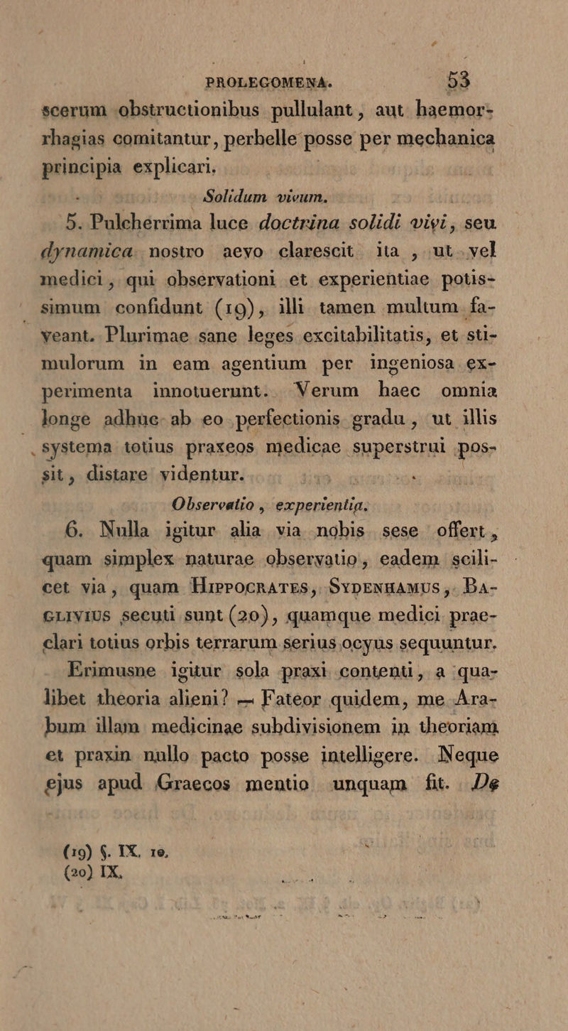 scerum -obstructionibus pullulant , aut. haemor- rhagias comitantur, perhelle posse per mechanica neon explicari. Solidum wvieum. 5. Pulcherrima luce. doctrina solidi vivi , seu dynamica. noswo aevo clarescit iia , ut. yel medici, qui observation) et experientiae potis- simum confidunt (19), illi tamen multum fa- — veant. Plurimae sane leges excitabilitatis, et sti- mulorum in eam agenüum per ingeniosa ex- perimenta innotuerunt. Verum deii omnia longe adhue-ab eo perfectonis gradu , ut illis .systema totius praxeos medicae superstrul .pos- $it, distare videntur. | Obsereatio ,' experientia. 6. Nulla igiur alia via nobis sese offert, quam simplex naturae obseryatio, eadem scili- cet via, quam HierocnarEs, SvpENuauus ,. Da- GLIVIUS secuti sunt (20), quamque. medici. prae- clari totius orbis terrarum serius ocyus sequuntur. Erimusne iguur sola praxi content, a qua- libet theoria alieni? — Fateor quidem, me Ara- bum illam. medicinae subdivisionem in theoriam. et praxin nullo pacto posse intelhgere. Neque ejus apud (Graecos mentio unquam fi. . De (19) $. IX. 1e. T (20) IX,
