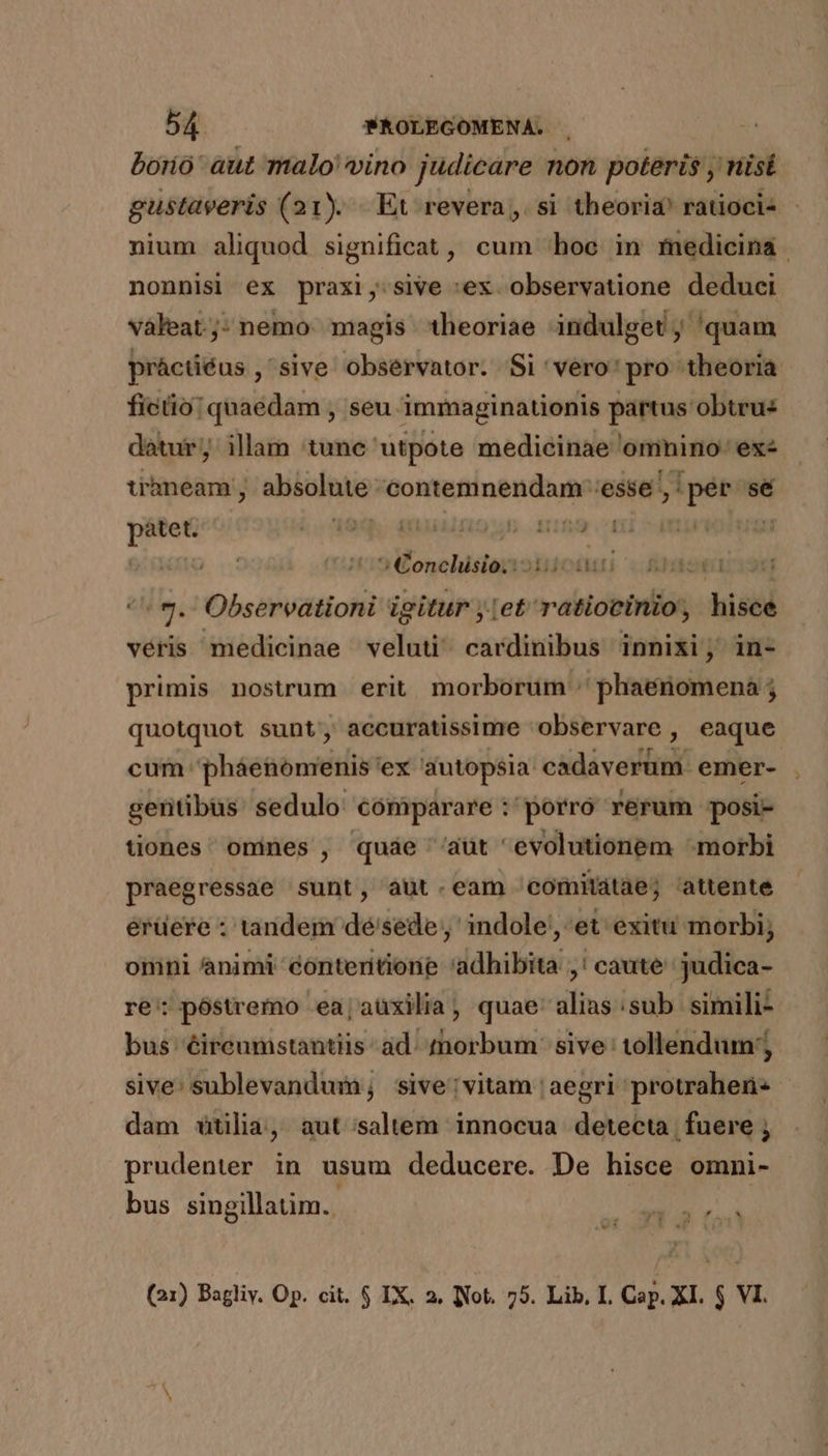 borio' aut malo vino judicare non poteris , nisi gustaveris (21). Et revera, si theoria? ratioci- nium aliquod significat, cum ^ hoc in medicina | nonnisi ex praxi, sive :ex observatione deduci vàleat.;- nemo. magis 1heoriae indulget, 'quam práctiéus , sive observator. Si 'vero' pro theoria ficio: quaedam , seu immaginationis partus obtru: datur; illam 'tune utpote medicinae omnino. 'exz trhneam abuinte; omo UM 'esse , aris sé i j z 5a pátet. Lo 09s M UAIQUE .H  » Conchisio. jM Rer | 9. Observationi igitur j:et ratiocinio, hisce véris medicinae veluti cardinibus innixi; in- primis nostrum erit morborum :' phaeénomena ; quotquot sunt; accuratissime observare , eaque cum: pháenomenis: ex autopsia cid vai emer- gentibüs sedulo comparare : porro rerum posi- tiones ommes , quae ''aüt evolutionem morbi praegressae sunt, aut.eam 'comitdtae; attente erüere : tandem dé'sede, indole, et exitu morbi; omni animi contentione 'adhibita ,! caute judica- re; póstremo ea,aüxilia, quae-alias:sub simili- bus éireumstantiis ad. morbum sive: tollendum; sive: sublevandum, sive vitam ' aegri protraheri- dam tilia, aut saltem innocua detecta fuere prudenter in usum deducere. De hisce omni- bus singillatim. MER (21) Bagliv. Op. cit. $ IX. 2. lNot. 75. Lib, I. Cap. XI. $ VI.