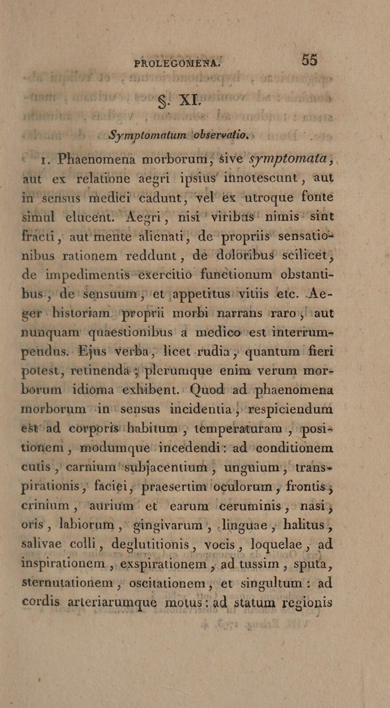 ASymptomatum.: observatio, . - rz. Phaenomenaà morborum; sive symptomata ; aut ex relatione aegri ipsius ihnotescunt, aut in'sensus' medici élyludio vel ex utroque féiite simul elucent. Kegri , nisi viribas: nimis sint fracti; aut'mente aliénati, de propriis sensatio- nibus raüonem reddunt, dé doloribus scilicet; de ioi exerciuo funcüionum sodas bus;, de sensuum ;' et appetitus: viuis etc. .Ae- ser tilii 'proprü morbi. narrans raro; aut nunquam quaesuonibus a medico est interrum- pendus. Ejus verba, licet .rudia ; quantum fieri potest, retinenda ;' plerumque enim verum mor- borum idioma exhibent. Quod: ad. phaenomena morborum in : sensus incidenti ;. respiciendum est^ad eorporis: habitum, temperaturam , mposis tionem , modumque: ico dati ad ^conditionem cutis , carnium ''subjacentium , unguium ; trans pirationis ,' faciei ; praesertim oculorum , frontis crinium ,' aurium' et earum :ceruminis ,- nasi; oris , labiorum , gingivarum , .linguae ,' halitus , salivae colli , deglutiniohis vocis , loquelae. 2 ad COE E Cn .exspirationem , ad tussim , sputa, sternutationem ,' oseitationem , et singultum : ad cordis arieriarumque mots: ad statum regionis