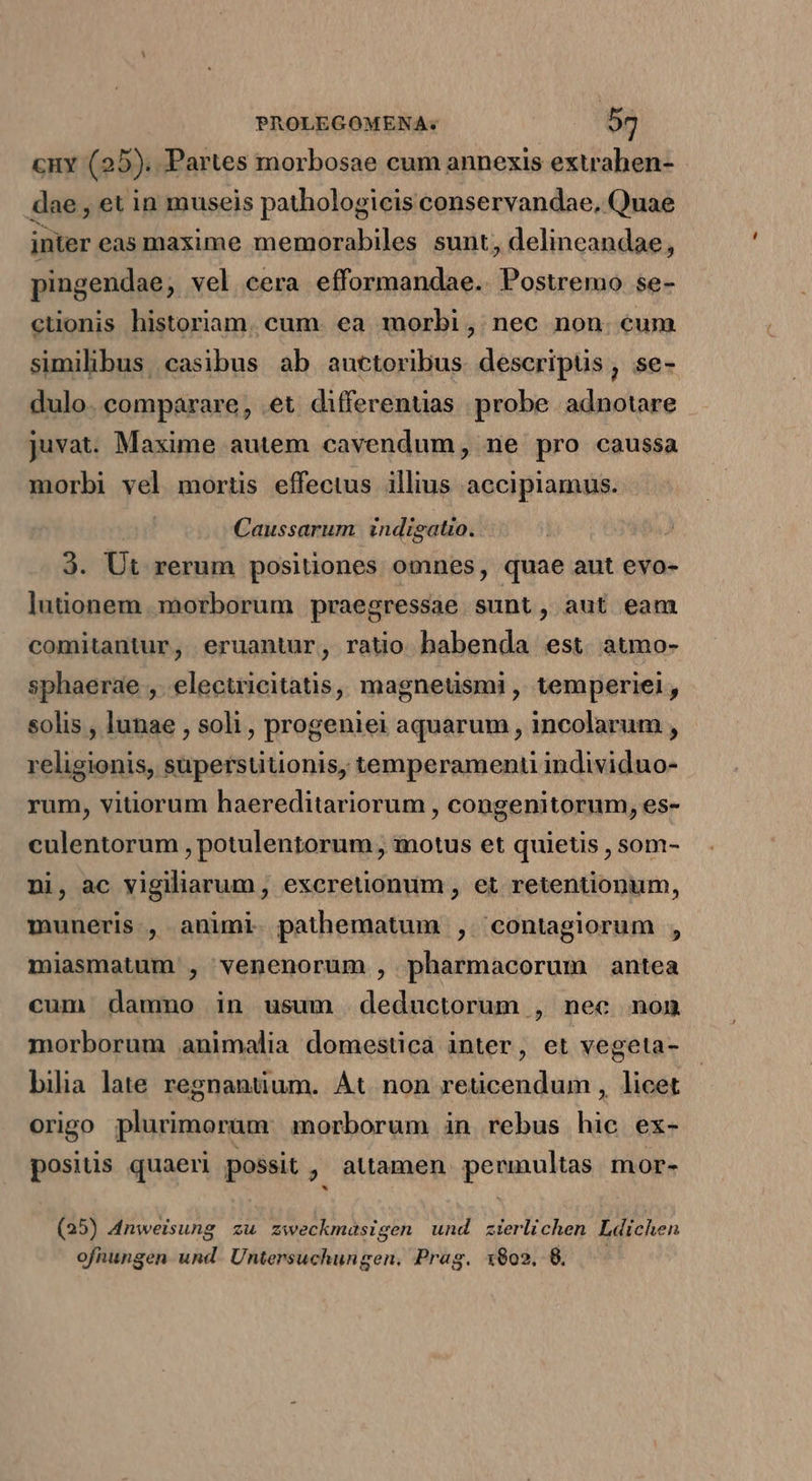 cny (25). Partes morbosae cum annexis extrahen- dae , et in museis pathologicis conservandae, Quae inter eas maxime memorabiles sunt; delineandae, pingendae, vel cera efformandae. Postremo se- ctionis historiam. cum. ea morbi , nec non. eum similibus, casibus ab auctoribus. descripüs , se- dulo. comparare, et differenuas probe. adnotare juvat. Maxime autem cavendum, ne pro caussa morbi vel mortis effectus illius accipiamus. Caussarum indigatio. 3. Ut rerum positiones omnes, quae aut evo- lutionem morborum praegressae sunt, aut eam comitantur, eruantur, ratio habenda est atmo- sphaerae ,. electricitatis, magneüsmi, temperiel, solis , lunae , soli , progeniei aquarum , incolarum , religionis, supersütionis, temperamenti individuo- rum, viüorum haereditariorum , congenitorum, es- culentorum , potulentorum , motus et quietis , som- ni, ac vigiliarum, excretionum , et retentionum, muneris, animi pathematum , 'contagiorum , miasmatum , venenorum , pharmacorum antea cum dammo in usum deductorum , nec non morborum animalia domestica inter, et vegeta- bilia late regnantium. Át. non reticendum , licet origo plurimorum morborum in rebus hà ex- Bats quaeri possit , attamen permultas mor- (25) 4nweisung zu aweckmasigen und zierlichen Ldichen ofnungen und. Untersuchungen, Prag. 1802. 8.