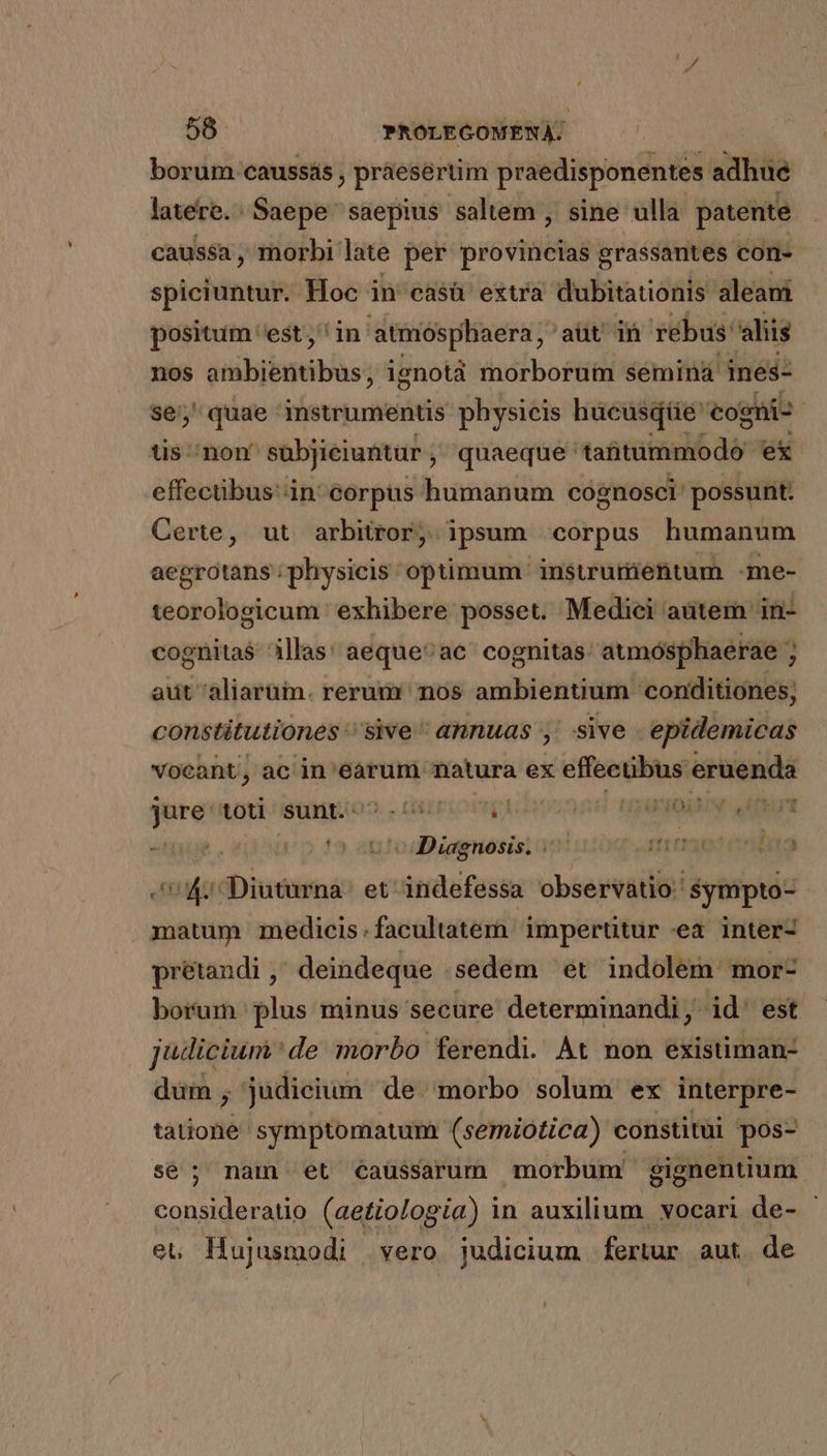 borum caussás , práesertim praedisponentes adhue latere. : Saepe saepius saltem sine ulla patente caussa, morbi. late per provincias grassantes con- spiciuntur. Hoc i in casü extra dubitationis aleani positum est, ' in atmósphaera, aut in rebus: aliis nos quidqinmiblass ignotà morborum semina ines- se; quae imstrumentis physicis hucusqtüe cogni- üs non subjieiuntur , quaeque atitüimmodó- ex effecübus in: corpus humanum cognosci possunt. Certe, ut arbitror, ipsum corpus humanum aegrotans physicis optimum insurumiéntum -me- teorologicum ' exhibere posset. Medici aütem in- cognitas illas! aequeac' cognitas: aumósphaerae ; aut aliarum. rerum nos ambientium conditiones; constitutiones '' sive annuas y sive epidemicas vocant, ac in'earum natura ex effectibus eruenda me toti sunt.- ORIPUOUHUI ju di DAE i^» 49 odii puted f11:7301 00006002 DIL Diudetá et indefessa observátio: $ympto- matum medicis.facultatem impertitur ea inter- prétandi ,- deindeque .sedem ^et indolem. mor- borum plus minus secure determinandi, id' est Judicium de morbo ferendi. Át non exisüman- dum , judieium de morbo solum ex interpre- tátionid symptomatum (semiotica) constitui pos- se; nam et caussarum morbum gignentium consideratio (aetiologia) in auxilium vocari de- et Hujusmodi | vero. judicium fertur aut. de