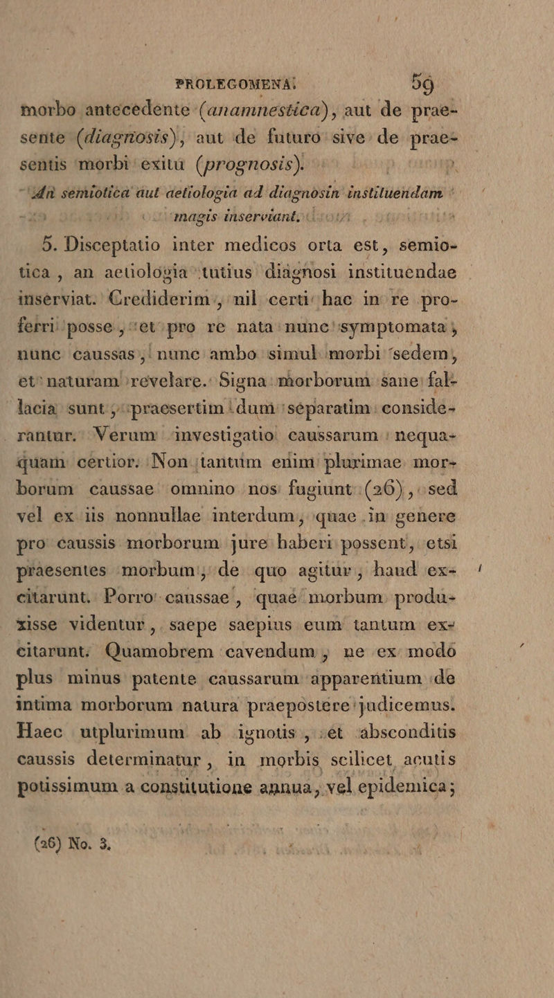 morbo antecedente (anamnestíca), aut de prae- sente (diagnosis), aut de futuro sive: de prae- sentis morbi exità. (prognosis). Mn semiotica aut aetiologia ad diagnosin instituendam : anagis: insereiant, « n 5. Disceptatio inter medicos orta est, semio- tica , an aetiologia (tutius diagnosi instituendae inserviat. Crediderim , nil certi; hac in re pro- ferri/posse., 'et;pro re nàta nunc' symptomata j nunc caussas; nune. ambo simul morbi sedem, et^ naturam revelare.: Signa màorborum sane: fal- lacia: sunt praesertim | dum separatim: conside- rantur. Verumr investigatio caussarum : nequa- quam: cerüor. Non (tantum enim: plurimae. mor- borum caussae omnino nos fugiunt: (26) , sed vel ex iis nonnullae interdum; quae .in genere pro caussis morborum jure haberi possent, etsi praesentes morbum, de quo agitur, haud ex- citarunt.. Porro: caussae , quaé morbum. produ- xisse videntur, . saepe saepius eum tantum ex- citarunt; Quamobrem cavendum , ne ex modo plus minus patente caussarum appareritium :de intima morborum natura praepostere 'judicemus. Haec wutplurimum. ab ignoüs , ;et absconditis caussis determinatur, in morbis scilicet, acutis potissimum a constitutione agnua vel epidemica; (26) No. 3.