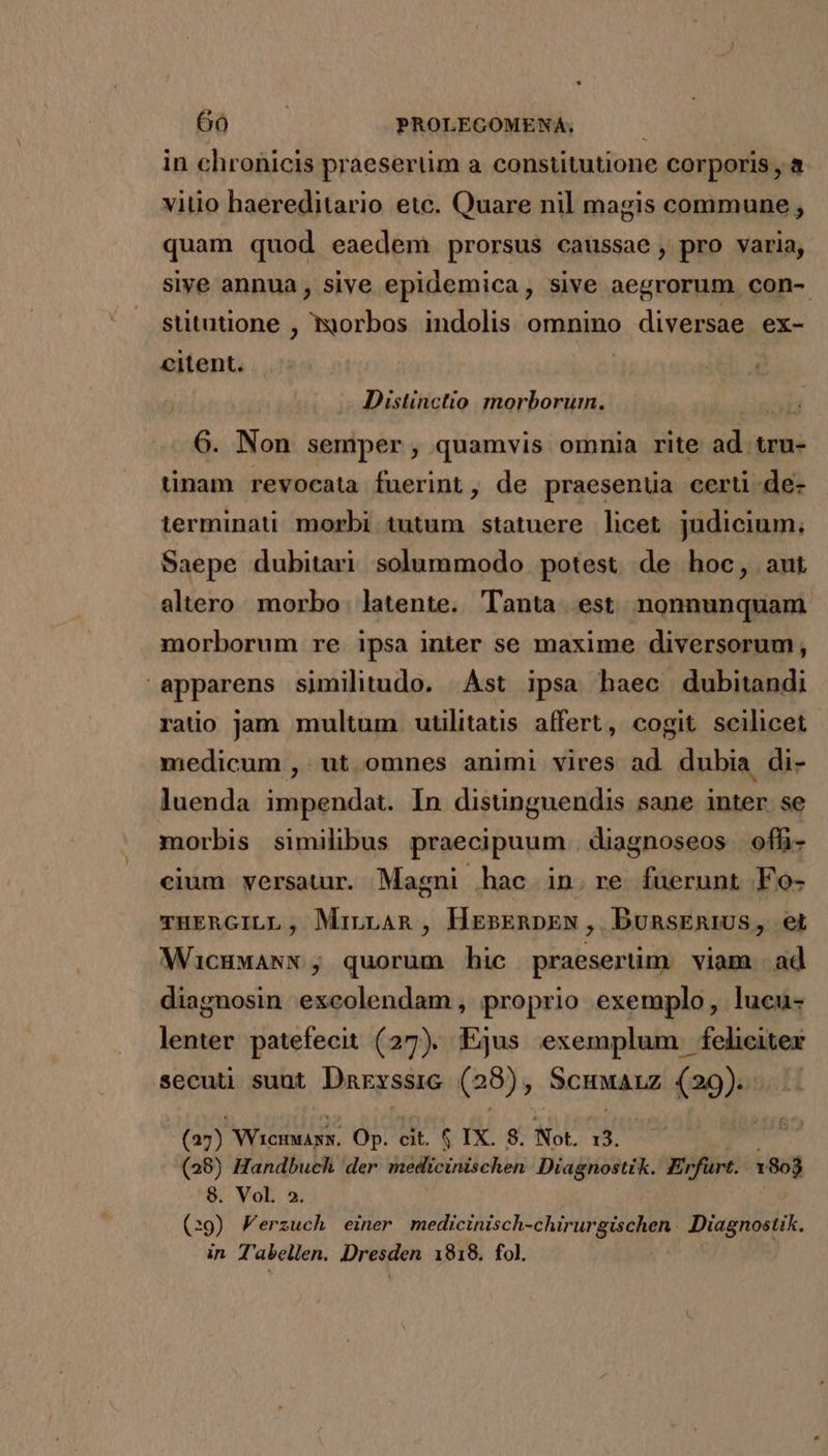 in chronicis praesertim a constitutione corporis, a vitio haereditario etc. Quare nil magis commune, quam quod eaedem prorsus caussae, pro varia, sive annua , sive epidemica, sive aegrorum con- stitatione , morbos indolis. omnino diversae ex- citent. | Distinctio morborum. 6. Non semper, quamvis omnia rite ad. tru- tinam revocata fuerint, de praesenua certi de- terminati morbi tutum statuere licet judicium, Saepe dubitari. solummodo potest de hoc, aut altero morbo. latente. Tanta est nonnunquam morborum re ipsa inter se maxime diversorum, apparens similitudo. ÁÀst ipsa haec dubitandi ratio jam multum. utülitatis affert, cogit scilicet medicum , ut omnes animi vires ad. dubia di- luenda impendat. In disünguendis sane inter. se morbis similibus praecipuum | diagnoseos ofh- cium versatur. Magni hac in. re fuerunt Fo- THERGILL, Mirnan , HeEsERnDpEN, DunsEniUs, et WicHwANN , quorum hic praesertim viam ad diagnosin excolendam, proprio exemplo, lucu- lenter patefecit (27). Ejus exemplum feliciter secuti sunt Darxssic (8) , Scuaiz (29)55..1 (23) Niceags. Op. cit. $ IX. 8. Not. 13. (28) Handbuch der medicinischen Diagnostik. Erfurt. 1803 S. Vol 3 (:9) Ferzuch einer medicinisch-chirurgischen Diagnostik. in T'abellen. Dresden 1918. fol.
