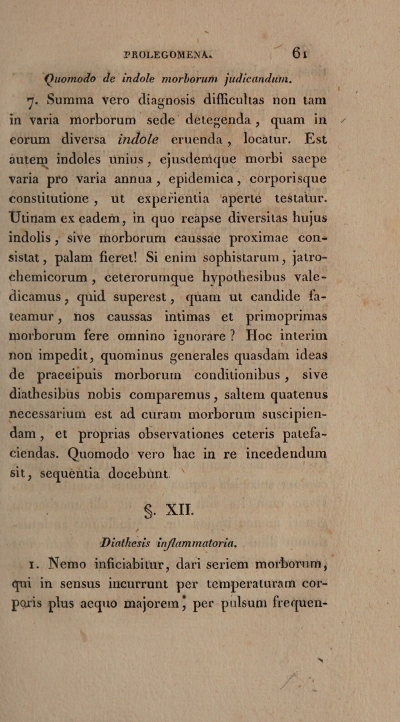 - PROLEGOMENA. MR Quomodo de indole morborum judicandum. 7. Summa vero diagnosis difficultas non tam in varia morborum sede detegenda, quam in eorum diversa indole eruenda , locatur. Est autem indoles unius, ejusdemque morbi saepe varia pro varia annua , epidemica, corporisque consututione , ut experientia aperte testatur. Utinam ex eadem, in quo reapse diversitas hujus indolis , sive morborum caussae proximae con- sistat, palam fieret Si enim sophistarum , jatro- chemicorum , ceterorumque hypothesibus vale- dicamus, quid superest, quam ut candide fa- teamur, nos caussas intimas et primoprimas morborum fere omnino ignorare? Hoc interim non impedit, quominus generales quasdam ideas de praeeipuis morborum conditionibus, sive diathesibus nobis comparemus , saltem quatenus necessarium est ad curam morborum suscipien- dam, et proprias observationes ceteris patefa- ciendas. Quomodo vero hae in re incedendum sit, sequentia docebunt ' | S. XII. , Diathesis inflammatoria. . Nemo inficiabitur, dari seriem pio tonii ' us in sensus incurrunt per temperaturam cor- poris plus aequo majorem ; per. pulsum frequen-