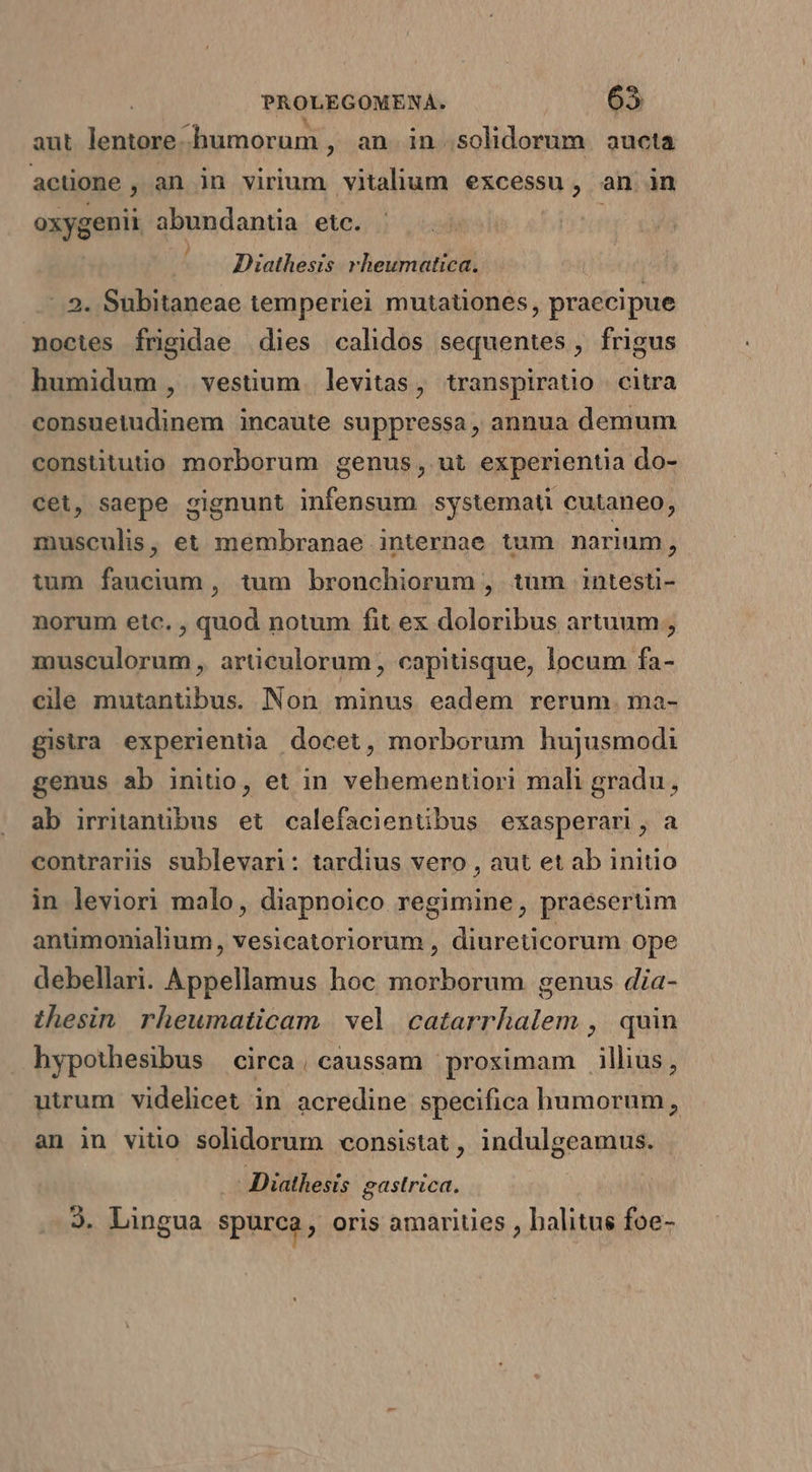 aut lentore humorum , an. in. solidorum | aucta acüone, an in virium vitalium excessu, an in oxygenii abundantia etc. —— Diathesis rheumatica. -. 2. Subitaneae temperiei mutationes, praecipue noctes frigidae dies calidos sequentes, frigus humidum , vestium levitas, transpiratio citra consuetudinem incaute suppressa, annua demum constitutio morborum genus, ut experientia do- cet, saepe gignunt infensum systemat cutaneo, musculis, et membranae internae tum narium, tum faucium, tum bronchiorum , tum 1intesti- norum etc. , quod notum fit ex doloribus artuum , musculorum , articulorum, capitisque, locum fa- cile mutantibus. Non, minus eadem rerum. ma- gistra experientia docet, morborum hujusmodi genus ab initio, et in vehemenuori mali gradu, ab irritanübus et calefacientibus exasperari, a contrarüs sublevari: tardius vero , aut et ab initio in leviori malo, diapnoico regimine, praesertim anümonialium, vesicatoriorum , diureticorum ope debellari. Appellamus hoc morborum genus dia- thesin. rheumaticam | vel catarrhalem ,' quin hypothesibus circa, caussam prosimam illus, utrum videlicet in acredine specifica humorum, an in vitio solidorum consistat , indulgeamus. .. Diathesis gastrica. 3. Lingua spurca, oris amariues , balitus foe-