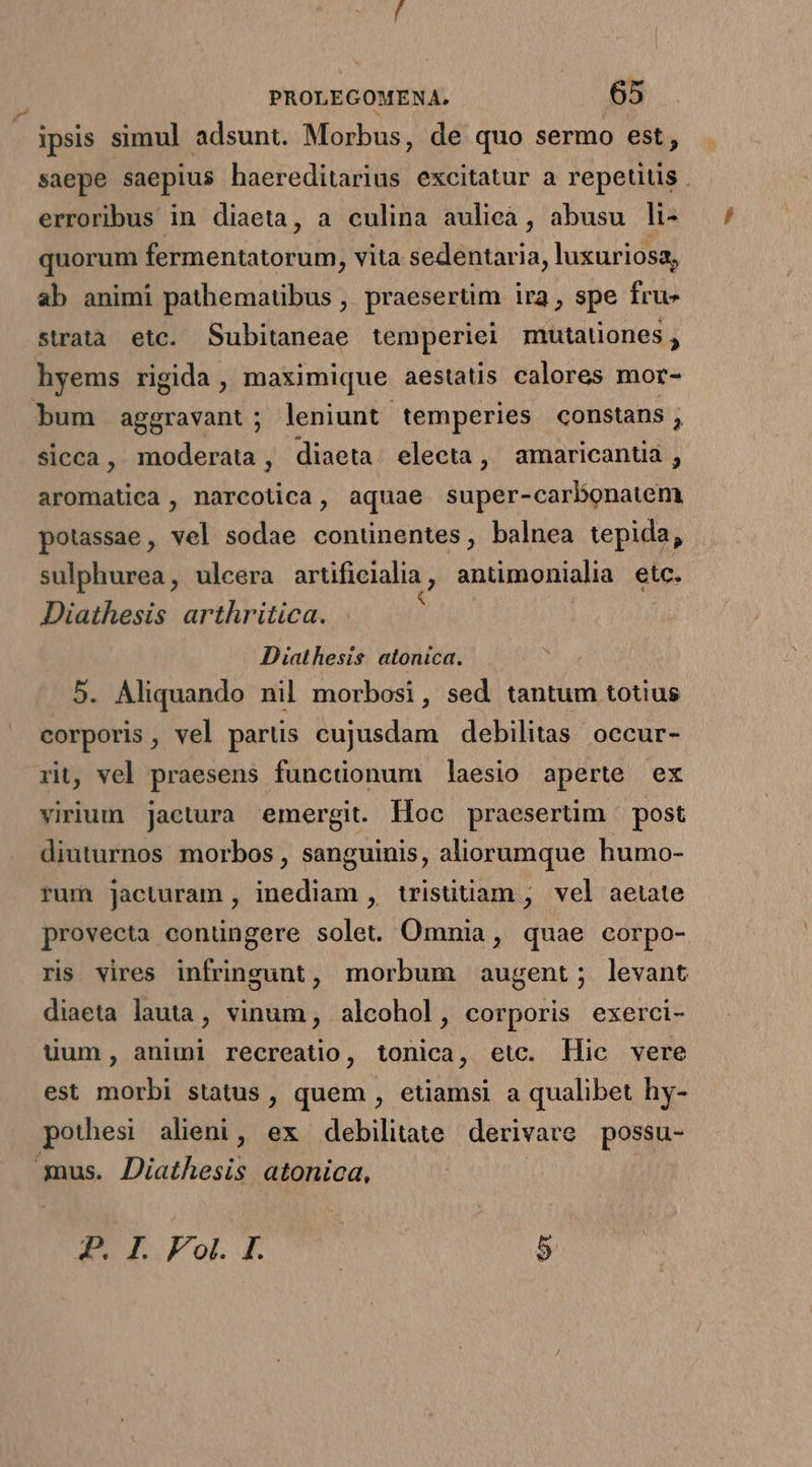 ipsis simul adsunt. Morbus, de quo sermo est, saepe saepius haereditarius excitatur a repetius . erroribus in diaeta, a culina aulieà, abusu li- quorum fermentatorum, vita sedentaria, luxuriosa, ab animi pathematibus , praeserüm ira, spe fru» strata etc. Subitaneae temperiei mutationes, hyems rigida, maximique aestatis calores mor- bum aggravant; leniunt temperies constans, sicca, moderata, diaeta electa, amaricantia , aromatica, narcotica, aquae super-carbonatem potassae, vel sodae continentes, balnea tepida, sulphurea, ulcera artificialia, antimonialia etc. Diathesis arthritica. | Diathesis. atonica. 5. Aliquando nil morbosi, sed tantum totius corporis, vel partis cujusdam debilitas occur- rit, vel praesens funcüonum ]laesio aperte ex virium j]actura emergit. Hoc praesertim | post diuturnos morbos , sanguinis, aliorumque humo- rum jacturam , inediam , trisütiam , vel aetate provecta conüngere solet. Omnia, quae corpo- ris vires infringunt, morbum augent; levant diaeta lauta, vinum, alcohol, corporis exerci- uum, animi recreatio, tonica, eic. llie vere est morbi status , quem , etiamsi a qualibet hy- pothesi alieni, ex debilitate derivare possu- us. Diathesis atonica, : P. I. Fol. I. 5
