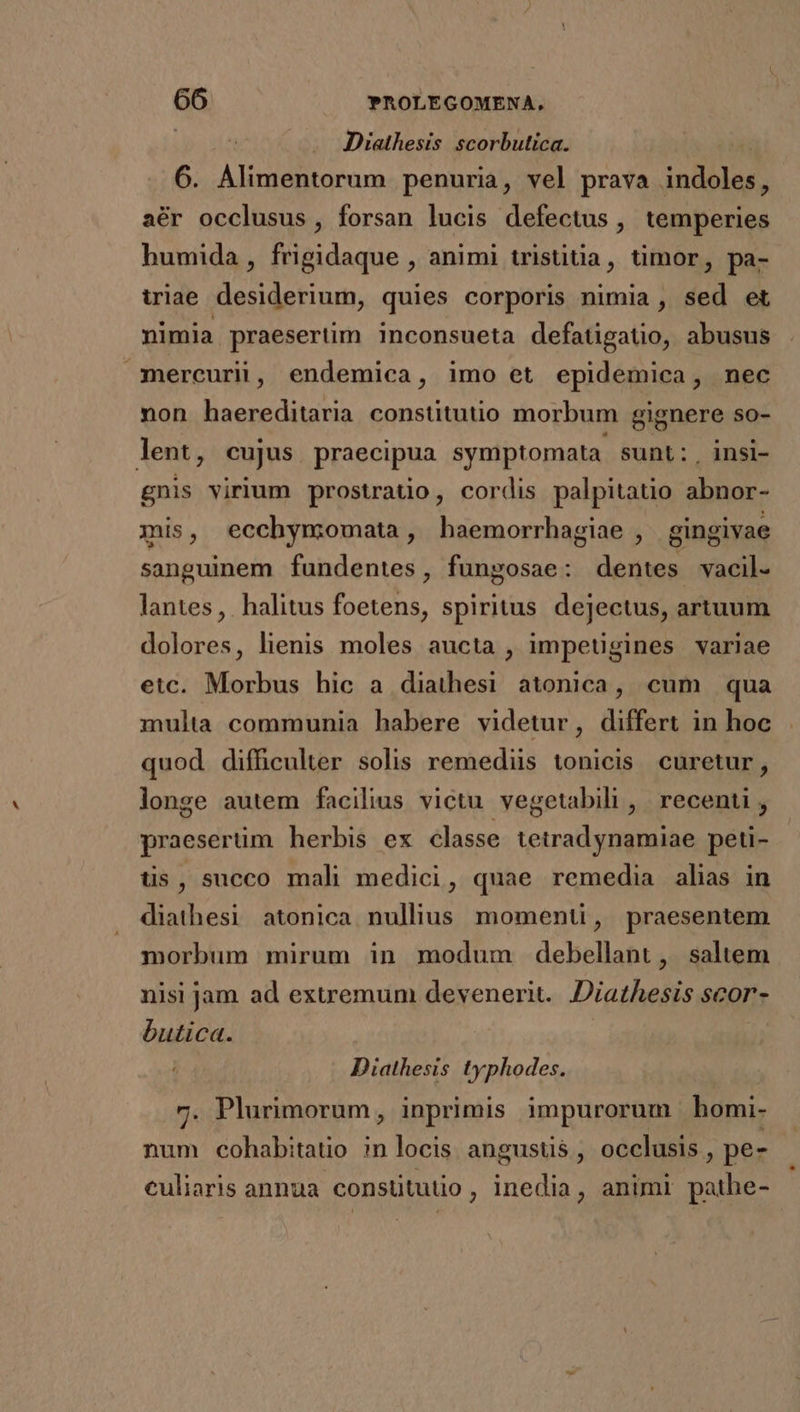 Diathesis scorbutica. | 6. Alimentorum penuria, vel prava indoles, aér occlusus, forsan lucis defectus , temperies humida, frigidaque , animi tristiua, timor, pa- iriae desiderium, quies corporis nimia , sed et nimia praesertim inconsueta defatigatio, abusus mercurii, endemica, imo et epidemica, nec non haereditaria constitutio morbum gignere so- lent, cujus praecipua symptomata. sunt: . insi- gnis virium prostratio, cordis palpitatio abnor- mis, ecchymomata, haemorrhagiae , gingivae sanguinem fundentes, fungosae: dentes vacil- lantes, halitus foetens, spiritus. dejectus, artuum dolores, lienis moles aucta , impetigines variae etc. Morbus hic a diathesi atonica, cum qua multa communia habere videtur, differt in hoc quod difficulter solis remediis tonicis curetur, longe autem facilius victu vegetabili , | recenti , praeserüm herbis ex classe tetradynamiae peti- tis, succo mali medici, quae remedia alias in diathesi atonica nullius. momenti, praesentem morbum mirum in modum debellant, saltem nisi jam ad extremum devenerit.. Diathesis scor- butica. | Diathesis typhodes. 7. Plurimorum, inprimis impurorum bhomi- num cohabitatio in locis angusüs , occlusis , pe- culiaris annua constitutio, inedia, animi pathe-