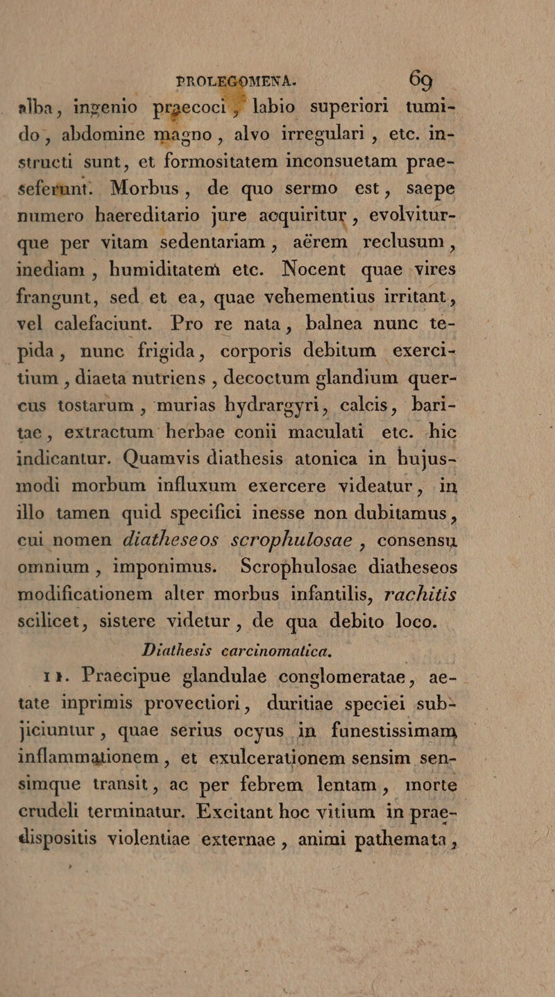 labio superiori tumi-. alba, ingenio prgecoct: do, abdomine magno, alvo irregulari , etc. in- structi sunt, et Torinósitirtm inconsuetam prae- sefevmnt. Morbus, de quo sermo est, saepe numero haereditario jure acquiritur , evolvitur- que per vitam sedentariam , aérem reclusum, inediam , humiditatem etc. Nocent quae vires frangunt, sed et ea, quae vehementius irritant , vel calefaciunt. Pro re nata, balnea nunc te- pida, nunc frigida, corporis debitum | exerci- tium , diaeta nutriens , decoctum slandium quer- cus tostarum , murias hydrargyri, calcis, bari- tae, extractum herbae conii maculati etc. hic indicantur. Quamvis diathesis atonica in bujus- modi morbum influxum exercere videatur, in illo tamen quid specifici inesse non dubitamus, cui nomen diatheseos scrophulosae , consensu omnium , imponimus. Scrophulosae diatheseos modificationem alter morbus infanülis, rachitis scilicet , sistere videtur, de qua debito loco. Diathesis carcinomatica. . i*. Praecipue glandulae conglomeratae , ae- tate Inprimis provectiori, duritiae speciei sub- Jiciuntur, quae serius ocyus in funestissimam inflammationem , et exulcerationem sensim sen- simque transit, ac per febrem lentam, morte crudeli terminatur. Excitant hoc vitium in prae- 5 dispositis violentiae externae , animi pathemata , x