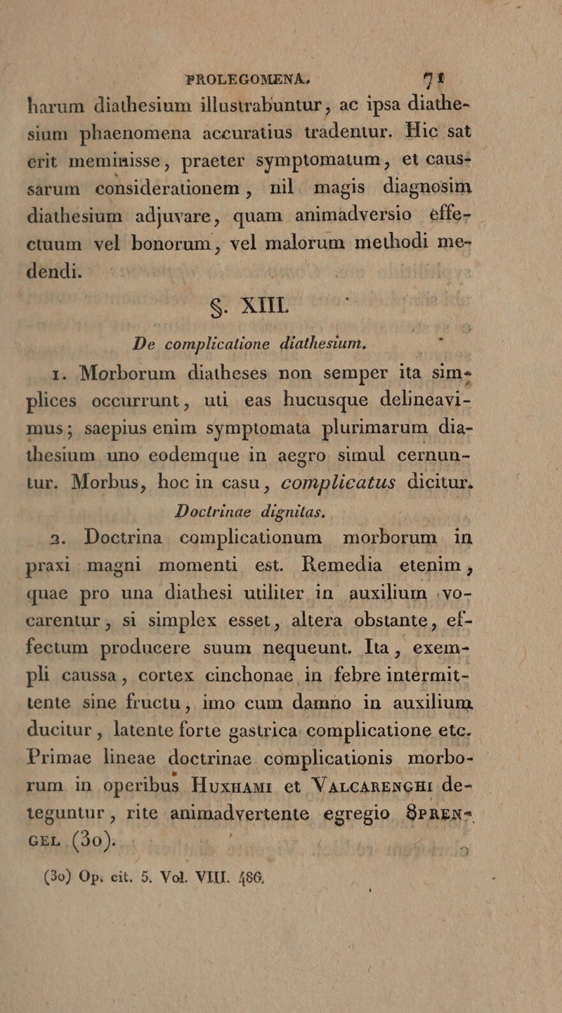 harum diathesium illustrabuntur, ac ipsa diathe- sium phaenomena accuratius tradentur. Hic sat erit meminisse , praeter symptomatum, et caus- sarum Miu énisoém , nil magis diagnosim diathesium adjuvare, quam animadversio effe- ctuum vel bonorum, vel malorum methodi me- dendi. S. XIIL De complicalione diathesium. i i. Morborum diatheses non semper ita sim. plices occurrunt, uti eas hucusque delineavi- mus; saepius enim symptomata plurimarum dia- ihesium uno eodemque in aegro simul cernun- tur. Morbus, hoc in casu, complicatus dicitur. Doctrinae dignitas, 2. Doctrina complicationum morborum in praxi magni momenu est. hRemedia etenim, quae pro una diathesi uuliter in auxilium .vo- carentur, si simplex esset, altera obstante, ef- fectum produeere suum nequeunt. lta, exem- pli caussa, cortex cinchonae in febre intermit- tente sine fructu, imo cum damno in auxilium ducitur , latente forte gasuica: complicatione etc. Primae lineae doctrinae complicationis morbo- rum in operibus Huxmawr et VALCARENGHI de- leguntur, rite animadvertente egregio SPREX- GEL (30). (3o) Op; cit. 5. Vol. VIII. 486.
