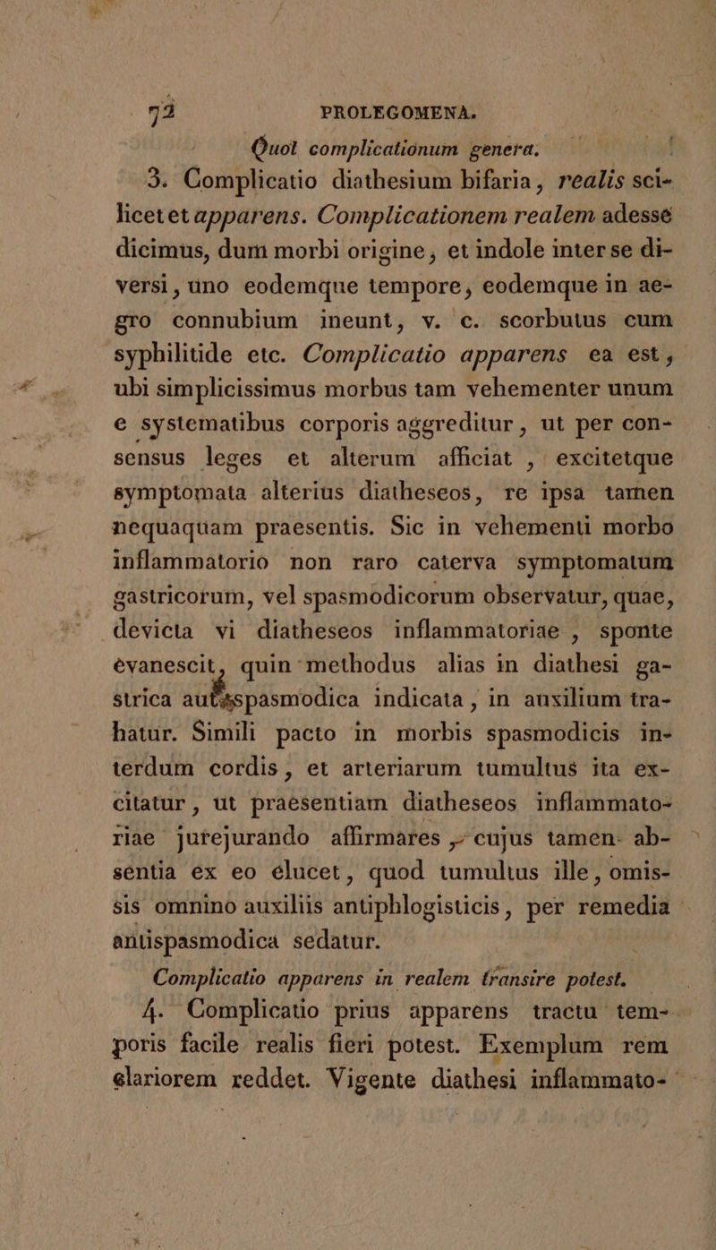 Quot complicationum genera. 3. Complicatio diathesium bifaria, realis sci- licetet apparens. Complicationem realem adessé dicimus, dum morbi origine, et indole inter se di- versi, uno eodemque tempore, eodemque in ae- gro connubium ineunt, v. c. scorbutus cum syphilitide etc. Complicatio apparens ea est, ubi simplicissimus morbus tam vehementer unum e systematibus corporis aggreditur , ut per con- sensus leges et alterum affciat , excitetque symptomata alterius diatheseos, re ipsa tamen nequaquam praesentis. Sic in vehementi morbo inflammatorio non raro caterva symptomatum gastricorum, vel spasmodicorum observatur, quae, devicta vi diatheseos inflammatoriae , sponte evanescit, quin methodus alias in diathesi ga- strica aufs pasmiodica indicata , in auxilium tra- hatur. Simili pacto in morbis spasmodicis in- terdum cordis, et arteriarum tumultus ita ex- citatur, ut praesentiam diatheseos inflammato- riae jurejurando affirmares ,; cujus tamen- ab- sentia ex eo elucet, quod tumulus ille, omis- sis omnino auxiliis antiphlogisticis, per iipitAal | antispasmodica sedatur. Complicatio apparens in realem transire polest. — 4. Complicatio prius apparens tractu tem-. poris facile realis fieri potest. Exemplum rem Sero reddet. Vigente diathesi inflammato-
