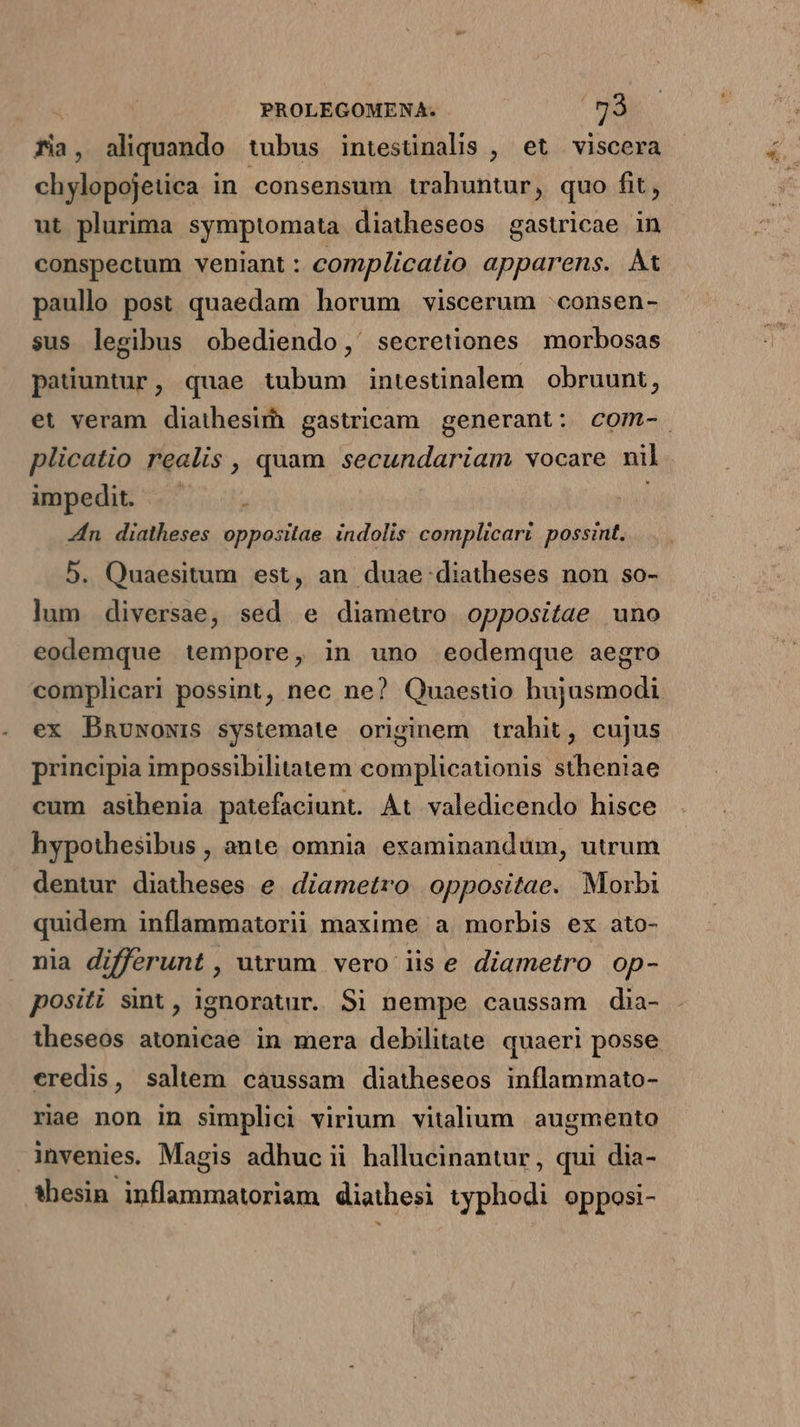 fia, aliquando tubus intesünalis , et viscera chylopojetica in. consensum trahuntur, quo fit, ut plurima symptomata diatheseos gastricae in conspectum veniant : complicatio apparens. At paullo post quaedam horum viscerum :consen- sus legibus obediendo,' secretiones morbosas patiuntur, quae tubum intestinalem obruunt, et veram diathesirh gastricam generant: com-. plicatio realis , quam secundariam vocare nil impedit «5. i Zn diatheses oppositae indolis complicari possint. 5. Quaesitum est, an duae diatheses non so- lum diversae, sed e diametwo oppositae uno eodemque tempore, in uno eodemque aegro complicari possint, nec ne? Quaestio hujusmodi ex Dnuwowis systemate originem trahit, cujus principia impossibilitatem complicationis stheniae cum asihenia patefaciunt. At valedicendo hisce hypothesibus , ante omnia examinandum, urrum dentur diatheses e diametro oppositae. Morbi quidem inflammatorii maxime a morbis ex ato- nia differunt , uum vero iis e diametro op- positi sint , ignoratur. Si nempe caussam dia- theseos atonicae in mera debilitate. quaeri posse eredis, saltem caussam diatheseos inflammato- rie non in simplici virium vitalium augmento invenies. Magis adhuc ii hallucinantur, qui dia- *hesin inflammatoriam diathesi typhodi opposi-