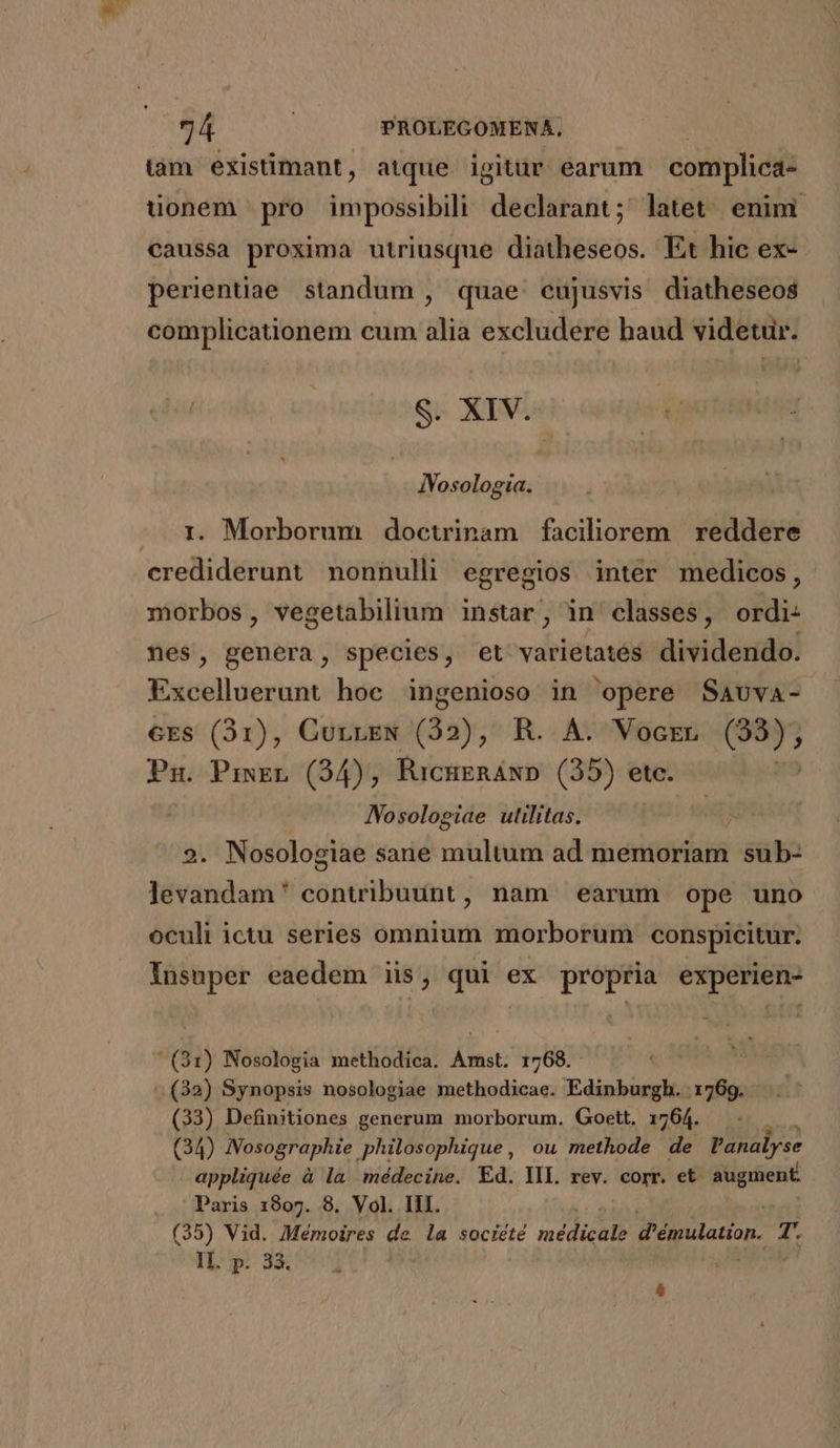 tàm existimant, atque igitür earum complica- üonem pro impossibili declarant; latet enim caussa proxima utriusque diatheseos. Et hic ex- perientiae. standum , quae. eujusvis diatheseos complicationem cum alia excludere haud videtur. E S. XIV. IVosologia. i. Morborum doctrinam faciliorem reddere crediderunt nonnulli egregios inter medicos, morbos, vegetabilium instar, in classes, oii: nes, genera, species, et varietatés dividendo. Excelluerunt hoc ingenioso in opere Savva- cES (31), CurrEeN (32), R. A. Vocrn Pd Pg. Priser (94), RiCHERAND (35) etc. JVosologiae utilitas. | 9. Nosologiae sane multum ad memoriam sub- levandam' contribuunt, nam earum ope uno oculi ictu series omnium morborum conspicitur. Insuper eaedem is, qui ex propria experien-  (91) Nosologia methodica. Amst. 1768. .(32) Synopsis nosologiae methodicae. Edinburgh. 1769. (33) Definitiones generum morborum. Goett, 1764. (34) Nosographie philosophique, ou methode de Vanalyse appliquée à la. médecine. Ed. YII. rev. corr. et. augment. Paris 1807. 8. Vol. III. (35) Vid. Mémoires de la société inédicall d'émulatinn. f TL'p: 33, : £